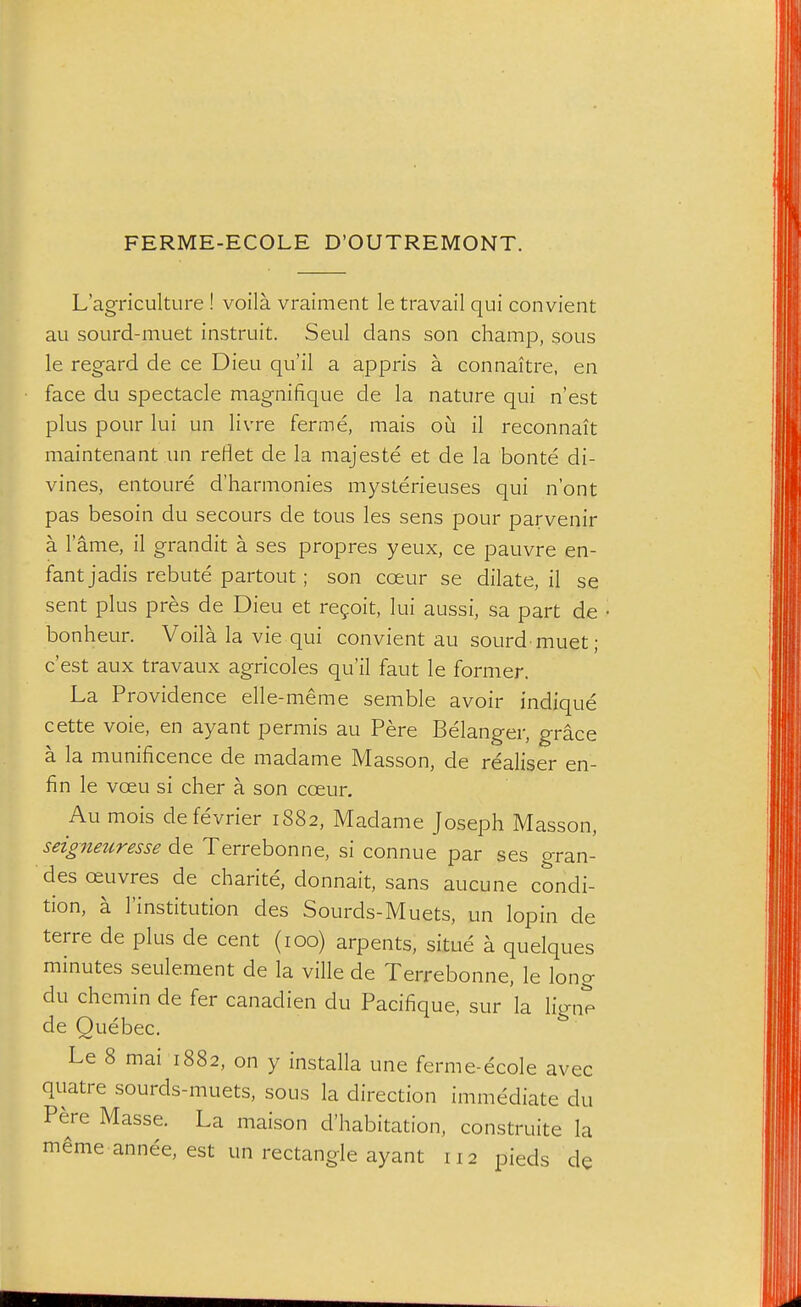 FERME-ECOLE D'OUTREMONT. L'agriculture ! voila vraiment le travail qui convient au sourd-muet instruit. Seul dans son champ, sous le regard de ce Dieu qu'il a appris a connaitre, en face du spectacle magnifique de la nature qui n'est plus pour lui un livre ferme, mais oij il reconnait maintenant un retlet de la majeste et de la bonte di- vines, entoure d'harmonies mysterieuses qui n'ont pas besoin du secours de tous les sens pour parvenir a lame, il grandit a ses propres yeux, ce pauvre en- fant jadis rebute partout ; son coeur se dilate, il se sent plus pres de Dieu et regoit, lui aussi, sa part de bonheur. Voila la vie qui convient au sourd muet; qu'il faut le former. La Providence elle-meme semble avoir indique cette voie, en ayant permis au Pere Belanger, grace a la munificence de madame Masson, de realiser en- fin le voeu si cher a son coeur. Au mois defevrier 1882, Madame Joseph Masson, seigneur esse de Terrebonne, si connue par ses gran- desoeuvres de charite, donnait, sans aucune condi- tion, a institution des Sourds-Muets, un lopin de terre de plus de cent (100) arpents, situe a quelques minutes seulement de la ville de Terrebonne, le long du chcmin de fer canadien du Pacifique, sur la ligne de Quebec. Le 8 mai 1882, on y installa une ferme-ecole avec quatre sourds-muets, sous la direction immediate du Pere Masse. La maison d'habitation, construite la m^me annee, est un rectangle ayant 112 pieds de