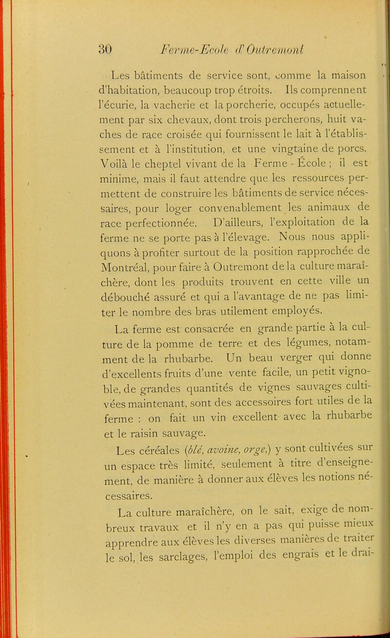 Les batiments de service sont, comme la maison d'habitation, beaucoup trop etroits. lis comprennent I'ecurie, la vacherie et la porcherie, occupes actuelle- ment par six chevaux, dont trois percherons, huit va- ches de race croisee qui fournissent le lait a I'etablis- sement et a I'institution, et une vingtaine de pores. Voila le cheptel vivant de la Ferme - Ecole ; il est minime, mais il faut attendre que les ressources per- mettent de construire les batiments de service neces- saires, pour loger convenablement les animaux de race perfectionnee. D'ailleurs, I'exploitation de la ferme ne se porte pas a I'elevage. Nous nous appli- quons a profiter surtout de la position rapprochee de Montreal, pour faire a Outremont dela culture marai- chere, dont les produits trouvent en cette ville un debouche assure et qui a I'avantage de ne pas limi- ter le nombre des bras utilement employes. La ferme est consacree en grande partie a la cul- ture de la pomme de terre et des legumes, notam- ment de la rhubarbe. Un beau verger qui donne d'excellents fruits dune vente facile, un petit vigno- ble, de grandes quantites de vignes sauvages culti- vees maintenant, sont des accessoires fort utiles de la ferme : on fait un vin excellent avec la rhubarbe et le raisin sauvage. Les cereales {ble, avoine, oi^ge) y sont cultivees sur un espace tres limite, seulement a titre d'enseigne- ment, de maniere a donner aux eleves les notions ne- cessaires. La culture maraichere, on le sait, exige de nom- breux travaux et il n'y en a pas qui puisse mieux apprendre aux eleves les diverses manieres de traiter le sol, les sarclages, I'emploi des engrais et le drai-