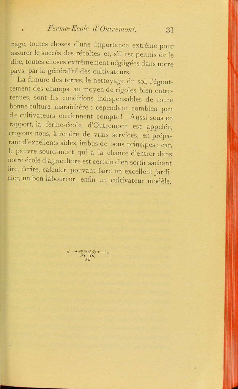 nage, toutes choses d'une importance extreme pour assurer le succes des recoltes et, s'il est permis de le dire, toutes choses extremement negligees dans notre pays, par la generalite des cultivateurs. La fumure des terres, le nettoyage du sol, legout- tement des cham.ps, au moyen de rigoles bien entre- tenues, sont les conditions indispensables de toute bonne culture maraichere : cependant combien peu de cultivateurs en tiennent compte! Aussi sous ce rapport, la ferme-ecole d'Outremont est appelee, croyons-nous, a rendre de vrais services, en prepa- rant d'excellents aides, imbus de bons principes ; car, le pauvre sourd-muet qui a la chance d'entrer dans notre ecole d'agriculture est certain d'en sortir sachant lire, ecrire, calculer, pouvant faire un excellent jardi- nier, un bon laboureur, enfin un cultivateur modele.