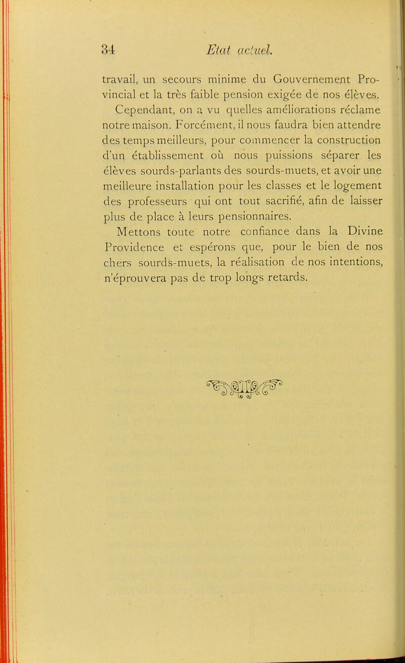 travail, un secours minime du Gouvernemerit Pro- vincial et la tres faible pension exigee de nos eleves. Cependant, on a vu quelles ameliorations reclame notremaison. Forcement, il nous faudra bien attendre des temps meilleurs, pour commencer la construction d'un etablissement ou nous puissions separer les eleves sourds-parlants des sourds-muets, et avoir une meilleure installation pour les classes et le logement des professeurs qui ont tout sacrifie, afin de laisser plus de place a leurs pensionnaires. Mettons toute notre confiance dans la Divine Providence et esperons que, pour le bien de nos chers sourds-muets, la realisation de nos intentions, n'eprouvera pas de trop longs retards.