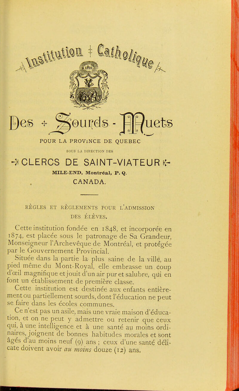 POUR LA PROVINCE DE QUEBEC sous LA DIBECTION DBS ►^HCLERCS DE SAINT-VIATEUR MILE-END, Montreal, P. Q. CANADA, REGLES ET REGLEMENTS POUR l'aDMISSION DES ELEVES. Cette institution fondee en 1848, et incorporee en 1874, est placee sous le patronage de Sa Grandeur, Monseigneur I'Archeveque de Montreal, et protegee par le Gouvernement Provincial. _ Situee dans la partie la plus saine de la villd, au pied meme du Mont-Royal, elle embrasse un coup d'ceil magnifiqueetjouitd'unair puretsalubre, qui en font un etablissement de premiere classe. Cette institution est destinee aux enfants entiere- ment ou partiellement sourds,dont I'education ne peut se faire dans les ecoles communes. Ce nest pas un asile, mais une vraie maison d educa- tion,^et on ne peut y admettre ou retenir que ceux qui, a une intelligence et a une sante au moins ordi- naires, jolgnent de bonnes habitudes morales et sont ages d'au moins neuf (9) ans ; ceux d'une sante deli- cate doivent avoir au moms douze (12) ans.