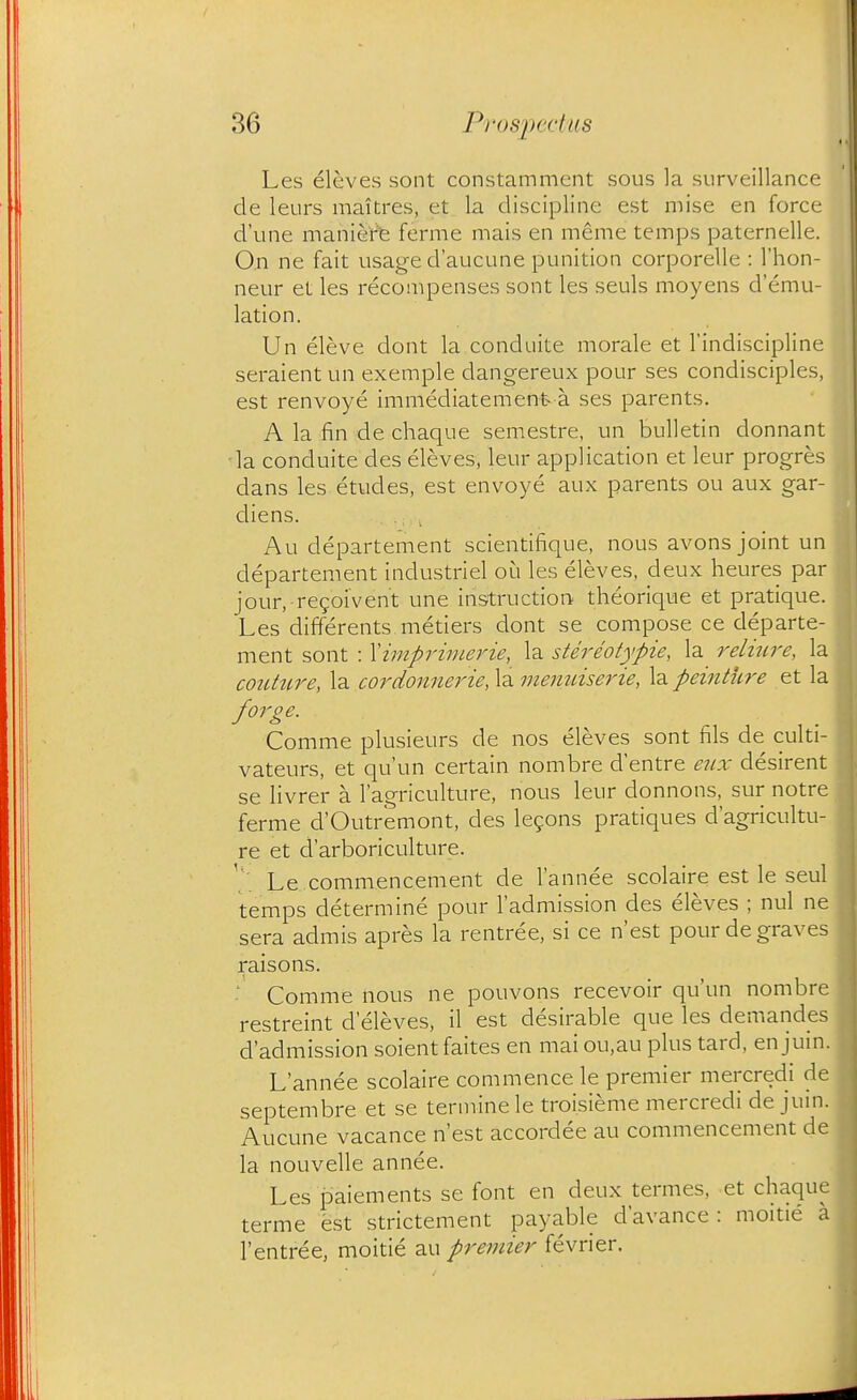 Les eleves sont constamment sous la surveillance de leurs maitres, et la discipline est mise en force d'une maniere ferme mais en meme temps paternelle. On ne fait usage d'aucune punition corporelle : I'hon- neur et les recompenses sont les seuls moyens d'emu- lation. Un eleve dont la conduite morale et I'indiscipline seraient un exemple dangereux pour ses condisciples, est renvoye immediatement a ses parents. A la fin de chaque semestre, un bulletin donnant la conduite des eleves, leur application et leur progres dans les etudes, est envoye aux parents ou aux gar- diens. Au departement scientifique, nous avons joint un departement industriel oi^i les eleves, deux heures par jour, regoivent une instruction theorique et pratique. Les differents metiers dont se compose ce departe- ment sont : Ximprimerie, la stereotypie, la relitire, la couture, la cordonnerie, la menidserie, la peintiire et la forge. Comme plusieurs de nos eleves sont fils de culti- vateurs, et qu'un certain nombre d'entre eux desirent se livrer a I'agriculture, nous leur donnons, sur notre ferme d'Outremont, des legons pratiques d'agricultu- re et d'arboriculture. Le commencement de I'annee scolaire est le seul temps determine pour I'admission des eleves ; nul ne sera admis apres la rentree, si ce n'est pour de graves raisons. Comme nous ne pouvons recevoir qu'un nombre restreint d eleves, il est desirable que les demandes d'admission soientfaites en mai ou,au plus tard, en jum. L'annee scolaire commence le premier mercredi de septembre et se terminele troi.sieme mercredi de jum. Aucune vacance n'est accordee au commencement de la nouvelle annee. Les paiements se font en deux termes, et chaqu^ terme est strictement payable d'avance : moitie a I'entree, moitie au preinier fevrier.