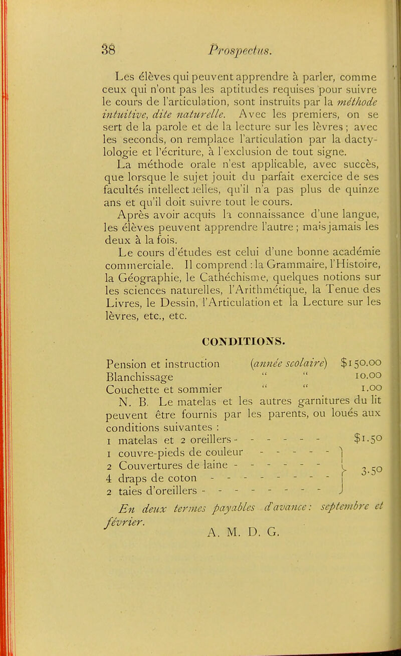 Les Aleves qui peuvent apprendre a parler, comme ceux qui n'ont pas les aptitudes requises pour suivre le cours de I'articulation, sont instruits par la metliode intuitive, dite nattirelle. Avec les premiers, on se sert de la parole et de la lecture sur les levres; avec les seconds, on remplace I'articulation par la dacty- lologie et I'ecriture, a I'exclusion de tout signe. La methode orale n'est applicable, avec succes, que lorsque le sujet jouit du parfait exercice de ses facultes intellect-lelles, qu'il n'a pas plus de quinze ans et qu'il doit suivre tout le cours. Apres avoir acquis la connaissance d'une langue, les eleves peuvent apprendre I'autre; mais jamais les deux a la fois. Le cours d'etudes est celui d'une bonne academie cominerciale. II comprend : la Grammaire, I'Histoire, la Geographie, le Cathechisme, quelques notions sur les sciences naturelles, I'Arithmetique, la Tenue des Livres, le Dessin, I'Articulation et la Lecture sur les levres, etc., etc. CONDITIONS. Pension et instruction {annee scolaire) $150.00 Blanchissage   10.00 Couchette et sommier   _ i.oo N. B, Le matelas et les autres garnitures du lit peuvent etre fournis par les parents, ou loues aux conditions suivantes : I matelas et 2 oreillers- ----- $1.50 1 couvre-pieds de couleur _----■] 2 Couvertures de laine ------ ! ^^^^ 4 draps de coton -------- , 2 tales d'oreillers ------- - j En deux termes payables davance: septembre et fivrier. ^ A. M. D. G.