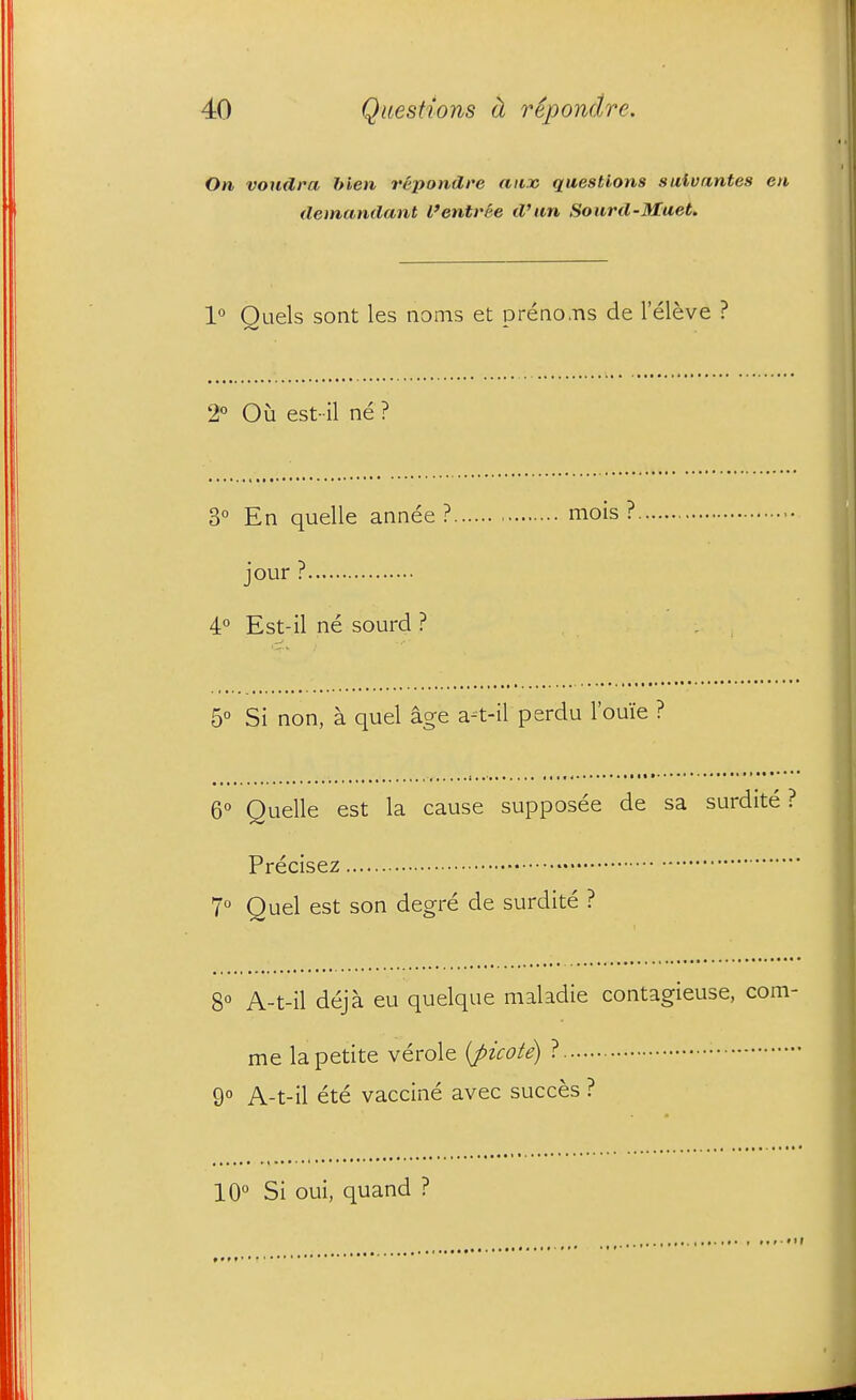 On voudra Men repondre aiijo questions suivantes en demandant I'entree d'nn Sourd-Muet. 1° Quels sont les noms et preno.-ns de I'eleve ? 2° Ou est- il ne ? 3 En quelle annee ? mois ? jour ? 4° Est-il ne sourd ? 5° Si non, a quel age a-t-il perdu I'ouie ? 6° Quelle est la cause supposee de sa surdite ? Precisez 7 Quel est son degre de surdite ? 8° A-t-il deja eu quelque maladie contagieuse, com- me la petite verole {picote) ? • 9 A-t-il ete vaccine avec succes ? 10° Si oui, quand ?