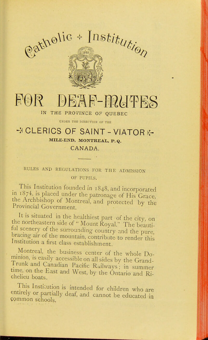 IN THE PROVINCE OF QUEBEC UNDER THE DIRECTION OF THE ►en CLERICS OF SAINT - VIATOR i-^ MILE-END, MONTREAL, P. Q. CANADA. RULES AND REGULATIONS FOR THE ADMISSION OF PUPILS. _ This Institution founded in 1848, and incorporated ^^74. IS placed under the patronage of His Grace, the Archbishop of Montreal, and protected bv the rrovincial Government. It is situated in the healthiest part of the city, on the northeastern side of  Mount Royal. The beauti- lul scenery of the surrounding country and the pure bracing air of the mountain, contribute to rendei-this Institution a first class establishment. Montreal, the business center of the whole Do- minion, IS easily accessible on all sides bv the Grand- Trunk and Canadian Pacific Railways ; in summer time, on the East and West, by the Ontario and Ri- cheheu boats. This Institution is intended for children who are entirely or partially deaf, and cannot be educated in common schools.