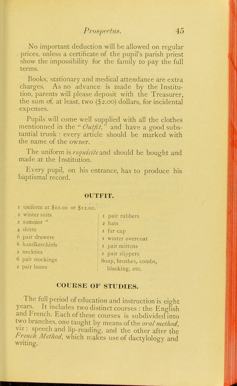 No important deduction will be allowed on reg'ular prices, unless a certificate of the pupil's parish priest show the impossibility for the family to pay the full terms. Books, stationary and medical attendance are extra charges. As no advance is made by the Institu- tion, parents will please deposit with the Treasurer, the sum of, at least, two ($2.00) dollars, for incidental expenses. Pupils will come well supplied with all the clothes mentionned in the  OiUfit,  and have a good subs- tantial trunk : every article should be marked with the name of the owner. The uniform is requisite 2in6. should be bought and made at the Institution. Every pupil, on his entrance, has to produce his baptismal record. OUTFIT. 1 uniform at $ro.oo or $12.00. 2 winter suits 2 summer  4 shirts 6 pair drawers 6 handkerchiefs 2 neckties 6 pair stockings 2 pair boots 1 pair rubbers 2 hats I fur cap I winter overcoat I pair mittens I pair slippers Soap, brushes, combs, blacking, etc. COURSE OF STUDIES. The full period oFeducation and instruction is eight years. It includes two distinct courses : the English and French. Each of these courses is subdivided into two branches, one taught by means of the oral method, VIZ : speech and lip-reading, and the other after the I^rench Method, which makes use of dactylolog-y and writing.