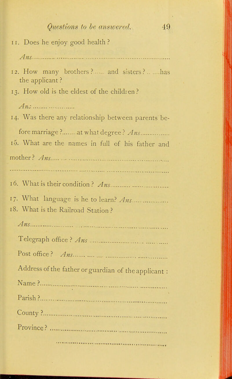 11. Does he enjoy good health ? Ans 12. How many brothers? and sisters? has the applicant ? 13. How old is the eldest of the children? Ans 14. Was there any relationship between parents be- fore marriage ? at what degree ? Ans 10. What are the names in full of his father and mother? Ans 16. What is their condition ? Ans 17. What language is he to learn? Aits 18. What is the Railroad Station ? Ans Telegraph office ? Ans Post office? Ans Address of the father or guardian of the applicant : Name ? Parish? County ? Province?