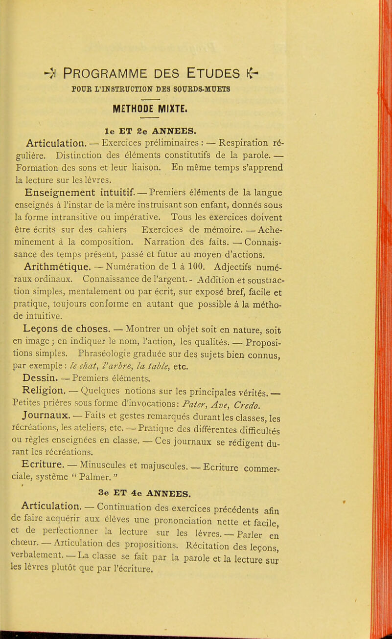 POUK L'INSTRUCTION DES SOURDS-MUETS METHODE MIXTE. Je ET 2e ANNEES. Articulation. — Exercices preliminaires : — Respiration i€- guliere. Distinction des elements constitutifs de la parole. — Formation des sons et leur liaison. En meme temps s'apprend la lecture sur les levres. Enseignement intuitif. — Premiers 615ments de la langue enseignes a I'instar de la mere instruisant son enfant, donnes sous la fonne intransitive ou imperative. Tous les exercices doivent gtre ecrits sur des cahiers Exercices de memoire.—Ache- minement a la composition. Narration des faits. — Connais- sance des temps present, passe et futur au moyen d'actions. Arithmetique. — Numeration de 1 a 100. Adjectifs nume- raux ordinaux. Connaissance de I'argent.- Addition et soustiac- tion simples, mentalement ou par ecrit, sur expose bref, facile et pratique, toujours confoime en autant que possible a la metho- de intuitive. Legons de choses. —Montrer un objet soit en nature, soit en image; en indiquer le nom, Taction, les qualites. — Proposi- tions simples. Phraseologie graduee sur des sujets bien connus, par exemple : /e chat, I'arbre, la table, etc. Dessin. — Premiers elements. Religion. — Quelques notions sur les principals Veritas. — Petites prieres sous forme d'invocations: Fater, Ave, Credo. Journaux. — Faits et gestes remarques durantles classes, les recreations, les ateliers, etc. — Pratique des differentes difficultes ou regies enseignees en classe. — Ces journaux se indigent du- rant les recreations. Ecriture. — Minuscules et majuscules. — Ecriture coramer- ciale, systeme  Palmer.  3e ET 4e ANNEES. Articulation. — Continuation des exercices prdc^dents afin de faire acquerir aux eldves une prononciation nette et facile, et de perfectionner la lecture sur les levres. — Parler en chceur. — Articulation des propositions. Recitation des lemons, verbalement. —La classe se fait par la parole et la lecture sur les levres plutot que par I'^criture.