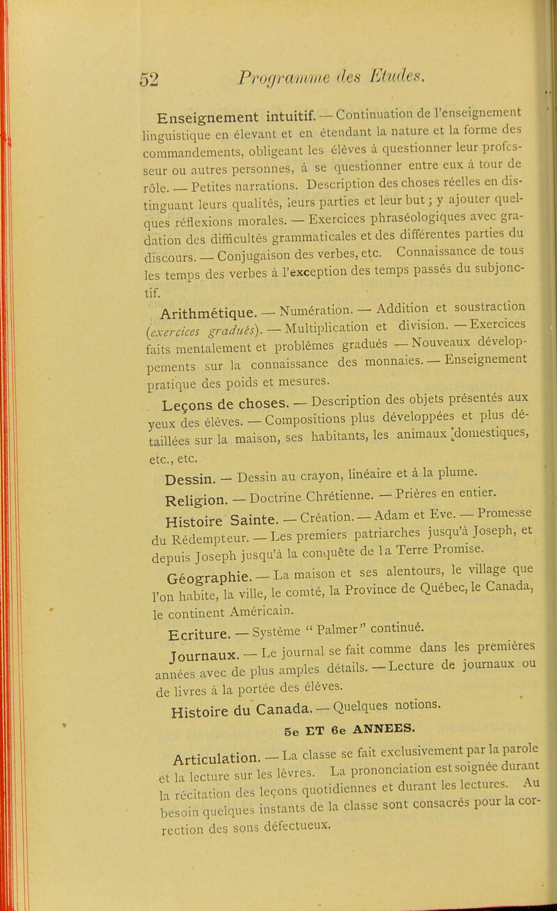 Enseignement intuitif. —Continuation de I'enseignement linguistique en elevant et en etendant la nature et la forme des commandenients, obligeant les eldves a questionner leur profcs- seur ou autres personnes, a se questionner entre eux a tour de role. — Petites narrations. Description des choses reelles en dis- tinguant leurs qualites, leurs parties et leur but; y ajouter quel- ques reflexions morales. — Exercices phraseologiques avec gra- dation des difficultes grammaticales et des differentes parties du discours. — Conjugaison des verbes, etc. Connaissance de tous les temps des verbes a I'exception des temps passes du subjonc- tif. Arithmetique. — Numeration. — Addition et soustraclion (exercices -y^z^w^^). - Multiplication et division.-Exercices faits mentalement et problemes gradues -Nouveaux develop- pements sur la connaissance des monnaies. — Enseignement pratique des poids et mesures. Lecons de choses. — Description des objets presentes aux yeux des eleves. — Compositions plus developpees et plus de- taiUees sur la maison, ses habitants, les aniraaux [doniestiques, etc., etc. Dessin. — Dessin au crayon, lineaire et a la plume. Religion. — Doctrine Chretienne. — Prieres en entier. Histoire Sainte. - Creation.-Adam et Eve. - Promesse duRedempteur.-Les premiers patriarches jusqu'a Joseph, et depuis Joseph jusqu'a la conquete de la Terre Promise. Geographie. - La maison et ses alentours, le village que I'on habite, la ville, le comte, la Province de Quebec, le Canada, le continent Americain. £(,riture. — Systeme  Palmer continue. Tournaux - Le journal se fait comme dans les premieres annees avec de plus amples details. - Lecture de journaux ou de livres a la portee des eleves. Histoire du Canada. - Quelques notions. 5e ET 6e ANNEES. Articulation. - La classe se fait exclusivement par la parole et la lecture sur les levres. La prononciation est soignee durant la recitation des lemons quotidiennes et durant les lectures Au besoin quelques instants de la classe sent consacres pour la cor- rection des sons defectueux.