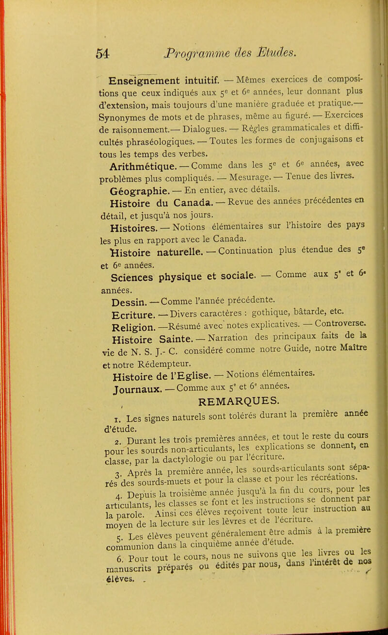 Enseignement intuitif. — M&mes exercices de composi- tions que ceux indiqu^s aux 5c et 6^ ann^es, leur donnant plus d'extension, mais toujours d'une maniere gradu^e et pratique.— Synonymes de mots et de phrases, mSme au figurd. — Exercices de raisonnement—Dialogues. — R^^les grammaticales et diffi- cult^s phras6ologiques. — Toutes les formes de conjugaisons et tous les temps des verbes. Arithmetique. — Comme dans les 5 et 6^ ann6es, avec problemes plus compliques. — Mesurage. — Tenue des livres. Geographic. — En entier, avec details. Histoire du Canada. — Revue des annees pr6cedentes en detail, et jusqu'a nos jours. Histoires. — Notions elementaires sur I'histoire des pays les plus en rapport avec le Canada. Kistoire naturelle. — Continuation plus ^tendue des 5« et 6e amines. Sciences physique et sociale. — Comme aux 5' et 6* annees. Dessin.—Comme I'annee precedente. Ecriture. —Divers caracteres : gothique, batarde, etc. Religion. —Resume avec notes explicatives. — Controverse. Histoire Sainte. — Narration des principaux faits de la vie de N. S. J.- C. consider^ comme notre Guide, notre Maitre et notre Redempteur. Histoire de I'Eglise. — Notions elementaires. Journaux. — Comme aux 5° et 6= annees. REMARQUES. I. Les signes naturels sont toleres durant la premiere annde d'6tude. , 2 Durant les trois premieres amines, et tout le reste du cours pour'les sourds non-articulants, les explications se donnent, en classe, par la dactylologie ou par I'ecnture. , Apres la premiere annee, les sourds-arliculants sont s6pa- res des sourds-muets et pour la classe et pour les recreations. A Depuis la troisieme annee jusqu'a la fin du cours, pour les j,rt1rulants les classes se font et les instructions se donnent par la parole Ainsi ces deves re^oivent toute leur instruction au moyen de la lecture siir les levres et de I'ecnture. c Les eleves peuvent generalement Stre admis a la premiere communion dans la cinquieme ann^e d'6tude. Pnur tout le cours, nous ne suivons que les hvres ou les manuLdts p4par6s ou 6dit6s par nous, dans I'lnt^ret de noa il^ves. ,