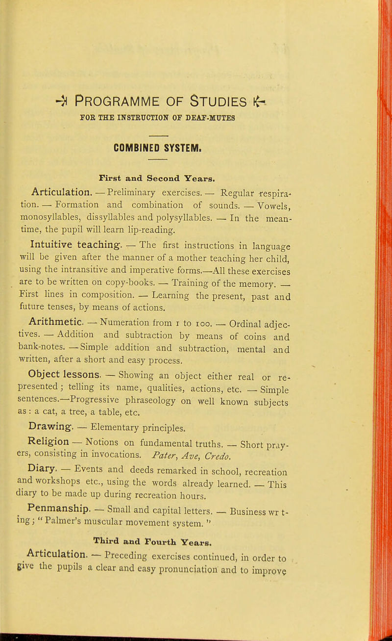 FOE THE INSTRUCTION OF DEAF-MUTES COMBINED SYSTEM. First and Second Years. Articulation. — Preliminary exercises. — Regular -respira- tion. —• Formation and combination of sounds. — Vowels, monosyllables, dissyllables and polysyllables. — In the mean- time, the pupil will learn lip-reading. Intuitive teaching. — The first instructions in language will be given after the manner of a mother teaching her child, using the intransitive and imperative forms.—All these exercises are to be written on copy-books. — Training of the memory. First lines in composition. — Learning the present, past and future tenses, by means of actions. Arithmetic. — Numeration from i to loo. —- Ordinal adjec- tives. — Addition and subtraction by means of coins and bank-notes. — Simple addition and subtraction, mental and written, after a short and easy process. Object lessons. — Showing an object either real or re- presented; telling its name, qualities, actions, etc. — Simple sentences.—Progressive phraseology on well known subjects as : a cat, a tree, a table, etc. Drawing. — Elementary principles. Religion — Notions on fundamental truths. — Short pray- ers, consisting in invocations. Pater, Ave, Credo. Diary. — Events and deeds remarked in school, recreation and workshops etc., using the words already learned. — This diary to be made up during recreation hours. Penmanship. — Small and capital letters. — Business wr t- ing;  Palmer's muscular movement system.  Third and Fourth Years. Articulation. — Preceding exercises continued, in order to give the pupils a clear and easy pronunciation and to improve