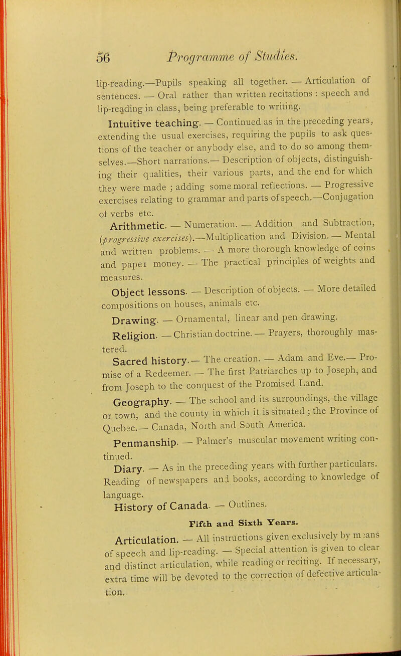 lip-reading.—Pupils speaking all together. — Articulation of sentences. Oral rather than written recitations : speech and lip-reading in class, being preferable to writing. Intuitive teaching. — Continued as in the preceding years, extending the usual exercises, requiring the pupils to ask ques- tions of the teacher or anybody else, and to do so among them- selves.—Short narrations.- Description of objects, distinguish- ing their qualities, their various parts, and the end for which they were made ; adding some moral reflections. — Progressive exercises relating to grammar and parts of speech.—Conjugation oi verbs etc. Arithmetic — Numeration. — Addition and Subtraction, {progressive ^x^rm^^).—Multiplication and Division. — Mental and* written problems. — A more thorough knowledge of coins and paper money. — The practical principles of weights and measures. Object lessons. — Description of objects. — More detailed compositions on houses, animals etc. Drawing. — Ornamental, linear and pen drawing. Religion. — Christian doctrine. — Prayers, thoroughly mas- tered. Sacred history. — The creation. — Adam and Eve.— Pro- mise of a Redeemer. — The first Patriarches up to Joseph, and from Joseph to the conquest of the Promised Land. Geography. — The school and its surroundings, the village or town, and the county in which it is situated ; the Province of Quebec— Canada, North and South America. Penmanship. — Palmer's muscular movement writing con- tinued. Diary. — As in the preceding years with further particulars. Reading of newspapers and books, according to knowledge of language. History of Canada. — Outlines. Fifth and Sixth Years. Articulation, — All instructions given exclusively by ni :ans of speech and lip-reading. - Special attention is given to clear a^d distinct articulation, while reading or reciting. If necessary, extra time will be devoted to the correctiqn of defective articula- tion.