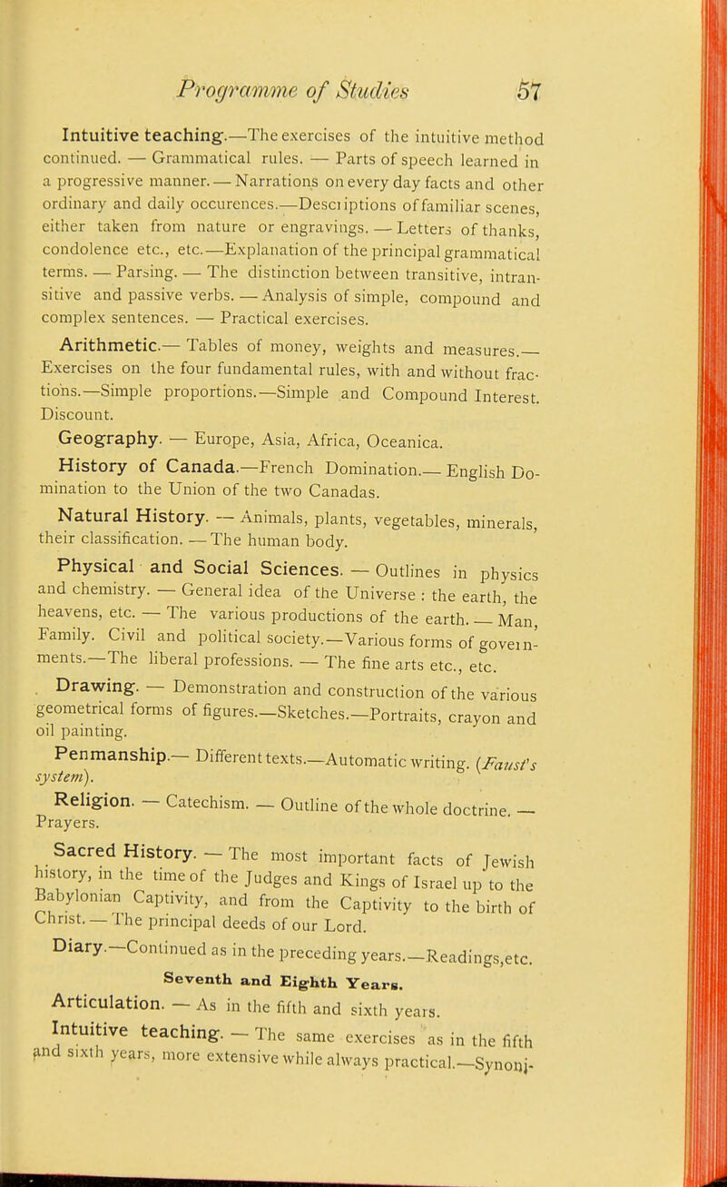 Intuitive teaching.—The exercises of the intuitive method continued. — Grammatical rules. — Parts of speech learned in a progressive manner. — Narrations on every day facts and other ordinary and daily occurences.—Desciiptions of familiar scenes, either taken from nature or engravings. — Letters of thanks, condolence etc., etc.—Explanation of the principal grammatical terms. — Parsing. — The distinction between transitive, intran- sitive and passive verbs.—Analysis of simple, compound and complex sentences. — Practical exercises. Arithmetic.— Tables of money, weights and measures. Exercises on the four fundamental rules, with and without frac- tions.—Simple proportions.—Simple and Compound Interest. Discount. Geography. — Europe, Asia, Africa, Oceanica. History of Canada.—French Domination.— EngHsh Do- mination to the Union of the two Canadas. Natural History. — Animals, plants, vegetables, minerals, their classification. —The human body. Physical and Social Sciences. — Outlines in physics and chemistry. — General idea of the Universe : the earth, the heavens, etc. — The various productions of the earth. — Man, Family. Civil and political society.—Various forms of govern- ments.—The liberal professions. — The fine arts etc., etc. . Drawing. — Demonstration and construction of the various geometrical forms of figures.-Sketches.-Portraits, crayon and oil painting. Penmanship.— Differenttexts.—Automatic writing. (Faust's system). Religion. — Catechism. — Outline of the whole doctrine. — Prayers. Sacred History. — The most important facts of Jewish history, m the time of the Judges and Kings of Israel up to the Babylonian Captivity, and from the Captivity to the birth of Christ. —The pnncipal deeds of our Lord. Diary.-Conlinued as in the preceding years.-Readings,etc. Seventh and Eighth Years. Articulation. - As in the fifth and sixth years. Intuitive teaching. - The same exercises as in the fifth ^nd sixth yeans, more extensive while always practical.-Synonj-