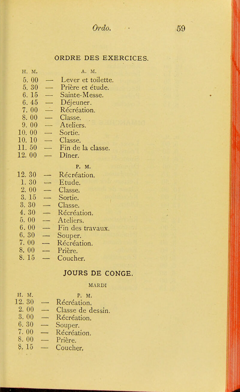 ORDRE DES EXERCICES. H. M. A. M. 5. 00 — Lever et toilette. 5. 30 — Priere et etude. 6. 15 — Sainte-Messe. 6. 45 — Dejeuner. 7- 00 — Recreation. 8. 00 — Classe. 9. 00 — Ateliers. 10. 00 — Sortie. 10. 10 — Classe. 11. 50 — Fin de la classe. 12. 00 — Diner. p. M. 12. 30 — Recreation. I. 30 — Etude. 2. 00 — Classe. 3. 15 — Sortie. , 3. 30 — Classe. 4. 30 — Recreation. 5. 00 — Ateliers. 6.00 — Fin des travaux. 6. 30 — Souper. 7. 00 — Recreation. 8. 00 — Priere. 8. 15 — Coucher. JOURS DE CONGE. MARDI H. M. P. M. 12.30 — Recreation. 2. 00 — Classe de dessin. 3. 00 — Recreation. 6. 30 — Souper. 7. 00 — Recreation. 8. 00 — Priere. 8. 15 — Coucher.