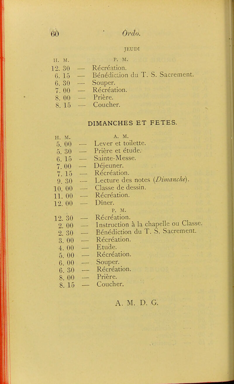 JEUDI II. M. P- M. 12. 30 — Recreation. 6. 15 — Benediclion du T. S. Sacrement. 6. 30 — Souper. _ 7. 00 — Recreation. 8. 00 — Priere. 8. 15 ■— Coucher. DIMANCHES ET FETES. H. M. ■ A. M. 5_ 00 — Lever et toilette. 5. 30 — Priere et etude. 6^ X5 — Sainte-Messe. 7. 00 — Dejeuner. 7_ 15 — Recreation. 9. 30 — Lecture des notes {Dimanche). 00 — Classe de dessin. 00 — Recreation. 12. 00 — Diner. p. M. 12. 30 — Recreation. 2. 00 Instruction a la chapelle ou Classe. 2 30 — Benediction du T. S. Sacrement. 3 00 — Recreation. 4. 00 — Etude. 5. 00 — Recreation. 6. 00 — Souper. 5 30 — Recreation. 8. 00 — Priere. 8. 15 — Coucher.