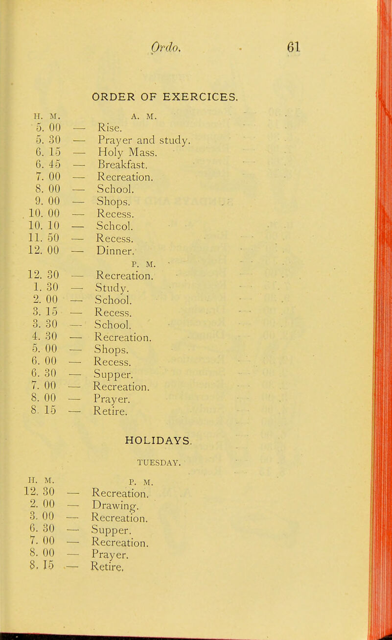 ORDER OF EXERCICES. H. M. A. M. ■ 5. OU — Rise. 5. 30 — Prayer and study, 6. 15 — Holy Mass. 6. 45 — Breakfast. 7. 00 — Recreation. 8. 00 — School. 9. 00 — Shops. 10. 00 — Recess. 10. 10 — School. 11. 50 — Recess. 12. 00 — Dinner. p. M. ■ 12. 30 — Recreation. I. 30 — Study. 2. 00 — School. 3. 15 — Recess. 3. 30 — School. 4. 30 — Recreation. 5. 00 — Shops. 6. 00 — Recess. 6. 30 — Supper. 7. 00 — Recreation. 8. 00 — Prayer. 8. 15 — Retire. HOLIDAYS. TUESDAY. H. M. P. M. 12. 30 — Recreation. 2. 00 — Drawing-. 3. 00 — Recreation. 6. 30 — Supper. 7. 00 — Recreation. 8. 00 — Prayer. 8, 15 — Retire.