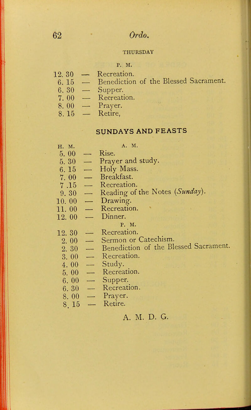 THURSDAY P. M. 12. 30 — Recreation. 6. 15 — Benediction of the Blessed Sacrament. 6. 30 — Supper. 7. 00 — Recreation. 8. 00 — Prayer. 8. 15 — Retire, SUNDAYS AND FEASTS H. M. A. M. 5. 00 — Rise. 5. 30 — Prayer and study. 6. 15 — Holy Mass. 7. 00 — Breakfast. 7 .15 — Recreation. 9. 30 — Reading of the Notes {Sunday). 10. 00 — Drawing. 11. 00 — Recreation. 12. 00 — Dinner. p. M. 12. 30 Recreation. 2. 00 Sermon or Catechism. 2. 30 Benediction of the Blessed Sacrament. 3. 00 Recreation. 4. 00 Study. 5. 00 Recreation. 6. 00 Supper. 6. 30 Recreation. 8. 00 Prayer. 8 15 Retire.