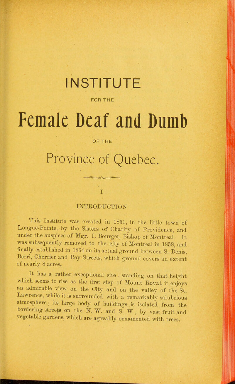 INSTITUTE FOR THE Female Deaf and Dumb OF THE Province of Quebec. I INTEODUCTION This Institute was created in 1851, in the little town of Longue-Pointe, by the Sisters of Charity of Providence, and under the auspices of Mgr. I. Bourget, Bishop of Montreal. It was subsequently removed to the city of Montreal in 1858, and finally established in 1864 on its actual ground between S. Denis, Berri, Cherrier and Eoy Streets, which ground covers an extent of nearly 8 acres. It has a rather exceptional site : standing on that height which seems to rise as the first sfep of Mount Eoyal, it enjoys an admirable view on the City and on the valley of the St. Lawrence, while it is surrounded with a remarkably salubrious atmosphere; its large body of buildings is isolated from the bordering streets on the N. W. and S. W , by vast fruit and vegetable gardens, which are agreably ornamented with trees.