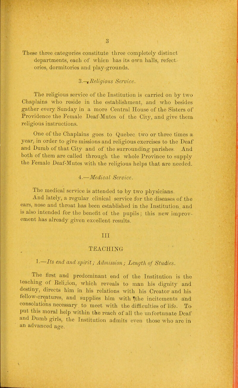 These three categories constitute three completely distinct departments, each of whicn has its own halls, refect- ories, dormitories and play-grounds. Z.—iBeligious Service. The religious service of the Institution is carried on by two Chaplains who reside in the establishment, and who besides gather every Sunday in a more Central House of the Sisters of Providence the Pemale Deaf-Mutes of the City, and give them religious instructions. One of the Chaplains goes to Quebec two or three times a year, in order to give missions and religious exercises to the Deaf and Dumb of that City and of the surrounding j)arishes. And both of them are called through the whole Province to supply the Female Deaf-Mutes with the religious helps that are needed. 4.—Medical Service. The medical service is attended to by two physicians. And lately, a regular clinical service for the diseases of the ears, nose and throat has been established in the Institution, and is also intended for the benefit of the pupils ; this new improv- ement has already given excellent results. Ill TEACHING I.—Its end and spirit; Admission; Length of Studies. The first and predominant end of the Institution is the teaching of Eeli^iun, which reveals to man his dignity and destiny, directs him in his relations with his Creator and his fellow-creatures, and supplies him with ^the incitements dnd consolations necessary , to meet with the difficulties of life. Ta put this moral help within the reach of all the unfortunate Deaf and Dumb girls, the Institution admits even those who are in an advanced ajre