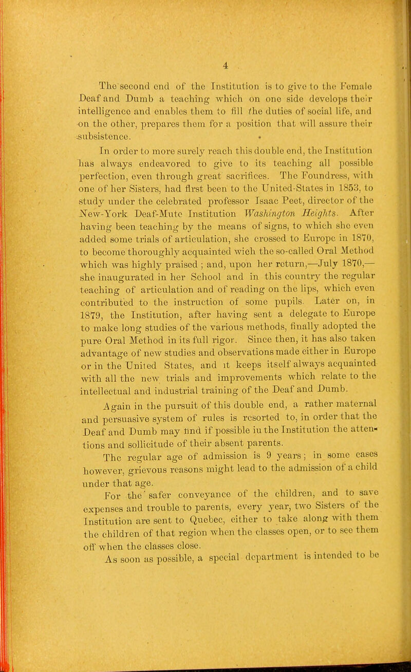 The second end of the Institution is to give to the Female Deaf and Dumb a teaching which on one side develops their intelligence and enables them to fill the duties of social life, and ■on the other, prepares them for a position that will assure their ^subsistence. In order to more surely reach this double end, the Institution lias always endeavored to give to its teaching all possible perfection, even through great sacrifices. The Foundress, with one of her Sisters, had first been to the United-States in 1853, to study under the celebrated professor Isaac Peet, director of the JSTew-York Deaf-Mutc Institution Washington Heights. After having been teaching by the means of signs, to which she even added some trials of articulation, she crossed to Europe in 18T0, to become thoroughly acquainted wich the so-called Oral Method which was highly praised ; and, upon her return,—July 18*70,— she inaugurated in her School and in this country the regular teaching of articulation and of reading on the lips, which even contributed to the instruction of some pupils. Later on, in 1879, the Institution, after having sent a delegate to Europe to make long studies of the various methods, finally adopted the pure Oral Method in its full rigor. Since then, it has also taken advantage of new studies and observations made either in Europe or in the United States, and it keeps itself always acquainted with all the new trials and improvements which relate to the intellectual and industrial training of the Deaf and Dumb. Again in the pursuit of this double end, a rather maternal and persuasive system of rules is resorted to, in order that the Deaf and Dumb may And if possible iuthe Institution the atten- tions and sollicitude of their absent parents. The regular age of admission is 9 years; in some cases however, grievous reasons might lead to the admission of a child under that age. For the' safer conveyance of the children, and to save expenses and trouble to parents, every year, two Sistere of the Institution are sent to Quebec, either to take along with them the children of that region when the classes open, or to see them off when the classes close. As soon as possible, a special department is intended to be