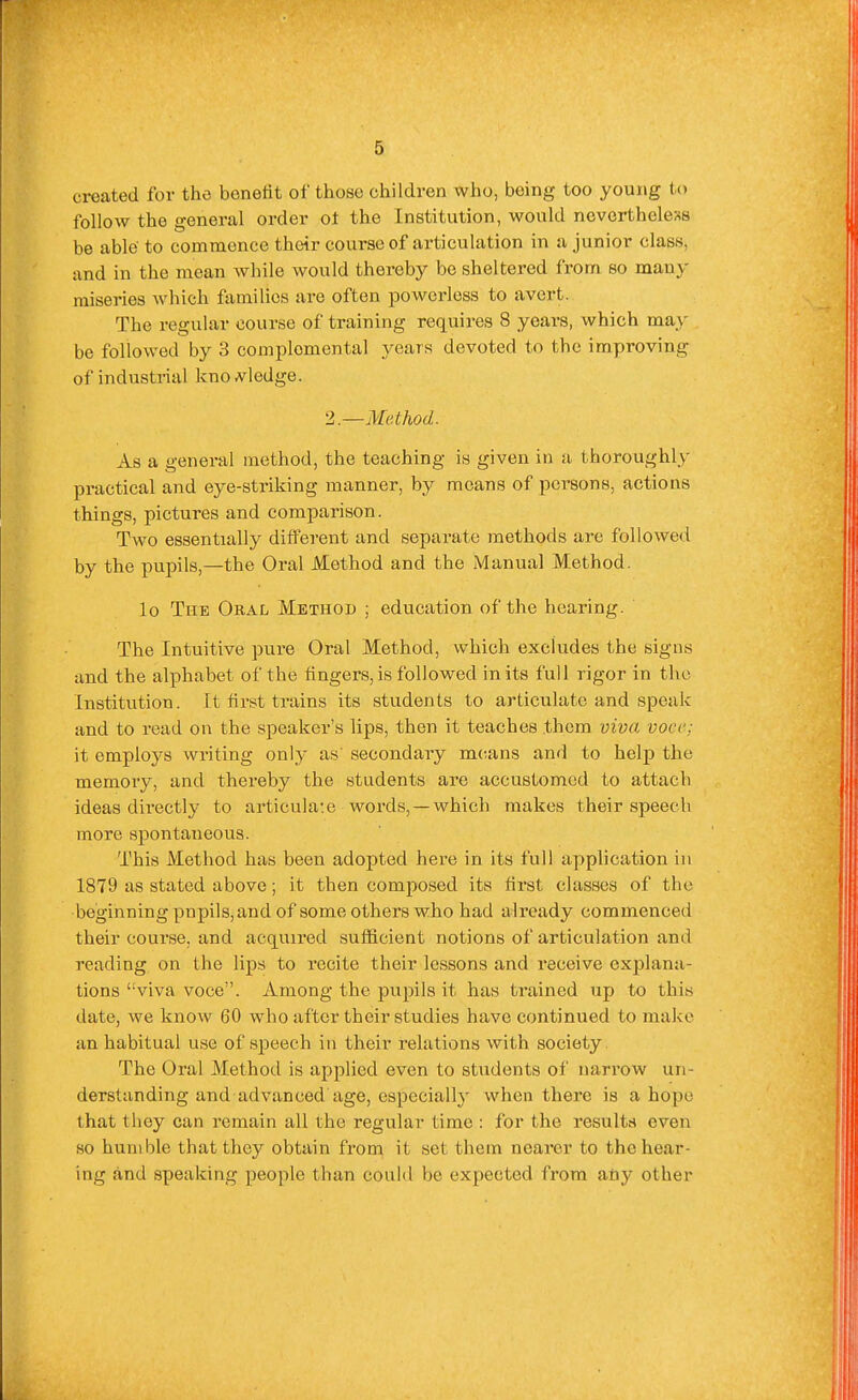 created for the benefit of those children who, being too young to follow the general order ot the Institution, would nevertheless be able to commence their course of articulation in a junior class, and in the mean while would thereby be sheltered from so many miseries which families are often powerless to avert. The regular course of training requires 8 years, which may be followed by 3 complemental years devoted to the improving of industrial knoA^ledge. 2,.—Method. As a general method, the teaching is given in a thoroughly practical and eye-striking manner, by means of persons, actions things, pictures and comparison. Two essentially different and separate methods are followed by the pujDils,—the Oral Method and the Manual Method. lo The Oral Method ; education of the hearing. The Intuitive pure Oral Method, which excludes the signs and the alphabet of the lingers, is followed in its full rigor in the Institution. It first trains its students to articulate and speak and to read on the speaker's lips, then it teaches them viva voce; it employs writing only as secondary m(;ans and to help the memory, and thereby the students are accustomed to attach ideas directly to articulate words, —which makes their speech more spontaneous. This Method has been adopted here in its full application in 1879 as stated above; it then composed its fii'St classes of the beginning pnpils, and of some others who had already commenced their course, and acquired sufficient notions of articulation and reading on the lips to recite their lessons and receive explana- tions 'wiva voce. Among the pupils it has trained up to this date, we know 60 who after their studies have continued to make an habitual use of speech in their relations with society. The Oral Method is applied even to students of narrow un- derstanding and advanced age, especially when there is a hope that they can remain all the regular time : for the results even so humble that they obtain from it set them nearer to the hear- ing and speaking people than could be expected from any other