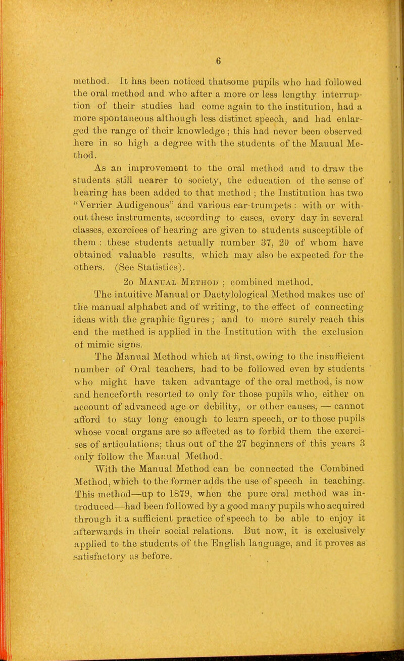 inothod. It has been noticed thatsome pupils who had followed the oral method and who after a more or less lengthy interrup- tion of their studies had come again to the institution, had a more spontaneous although less distinct speech, and had enlar- ged the range of their knowledge ; this had never been observed here in so high a degree with the students of the Mauual Me- thod. As an improvement to the oral method and to draw the students still nearer to society, the education ol the sense of hearing has been added to that method ; the Institution has two Verrier Audigenous and various ear-trumpets : with or with- out these instruments, according to cases, every day in several classes, exeroioes of hearing are given to students susceptible of them : these students actually number 3*7, 20 of whom have obtained valuable results, which may also be expected for the others. (See Statistics). 2o Manual Method ; combined method. The intuitive Manual or Dactylological Method makes use of the manual alphabet and of writing, to the effect of connecting ideas with the graphic figures ; and to more surely reach this end the raethed is applied in the Institution with the exclusion of mimic signs. The Manual Method which at first, owing to the insuflScient number of Oral teachers, had to be followed even by students who might have taken advantage of the oral method, is now and henceforth resorted to only for those pupils who, either on account of advanced age or debility, or other causes, — cannot afford to stay long enough to learn speech, or to those pupils whose vocal organs are so affected as to forbid them the exerci- ses of articulations; thus out of the 27 beginners of this years 3 only follow the Manual Method. With the Manual Method can be connected the Combined Method, which to the former adds the use of speech in teaching. This method—up to ISTB, when the pure oral method was in- troduced—had been followed by a good many pupils who acquired through it a sufficient practice of speech to be able to enjoy it afterwards in their social relations. But now, it is exclusively iippiied to the students of the English language, and it proves as .satisfactory as before.