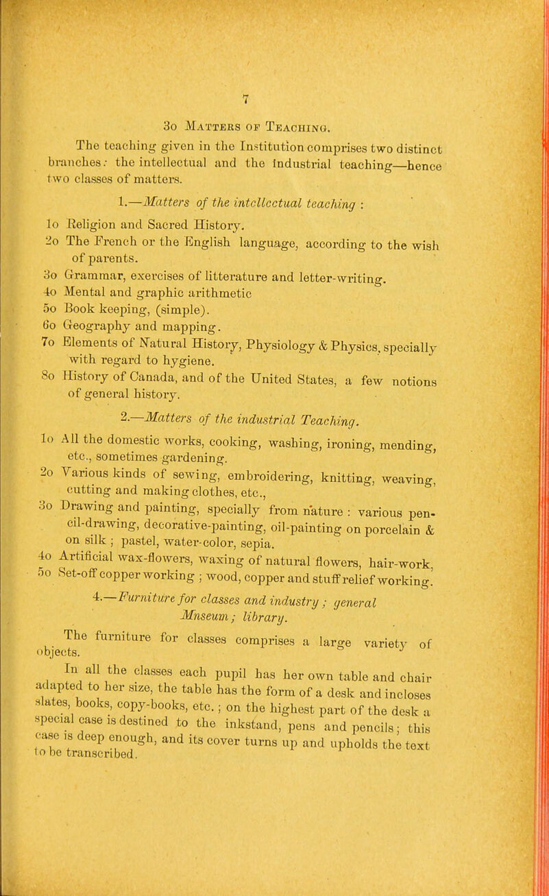 3o Matters of Teaching. The teaching given in the Institution comprises two distinct branches.- the intellectual and the Industrial teaching—hence two classes of matters. 1. —Matters of the intellectual teaching : lo Religion and Sacred History, 2o The French or the English language, according to the wish of parents. 3o Grammar, exercises of litterature and letter-writing. 4o Mental and graphic arithmetic 5o Book keei^ing, (simple). 60 Geography and mapping. 7o Elements of ISTatural History, Physiology & Physics, specially with regard to hygiene. 80 History of Canada, and of the United States, a few notions of general history. 2. —Matters of the industrial Teaching. lo All the domestic works, cooking, washing, ironing, mending, etc., sometimes gardening. 2o Various kinds of sewing, embroidering, knitting, weaving, cutting and making clothes, etc., 3o Drawing and painting, specially from nature : various pen- cil-drawing, decorative-painting, oil-painting on porcelain & on silk ; pastel, water-color, sepia. 4o Artificial wax-flowers, waxing of natural flowers, hair-work, 5o Set-ofF copper working ; wood, copper and stutFrelief working.' 4.—Furniture for classes and industry; general Mnseum; library. The furniture for classes comprises a large variety of objects. In all the classes each pupil has her own table and chair adapted to her size, the table has the form of a desk and incloses slates, books, copy-books, etc.; on the highest part of the desk a special case is destined to the inkstand, pens and pencils; this case IS deep enough, and its cover turns up and upholds the text to be transcribed.