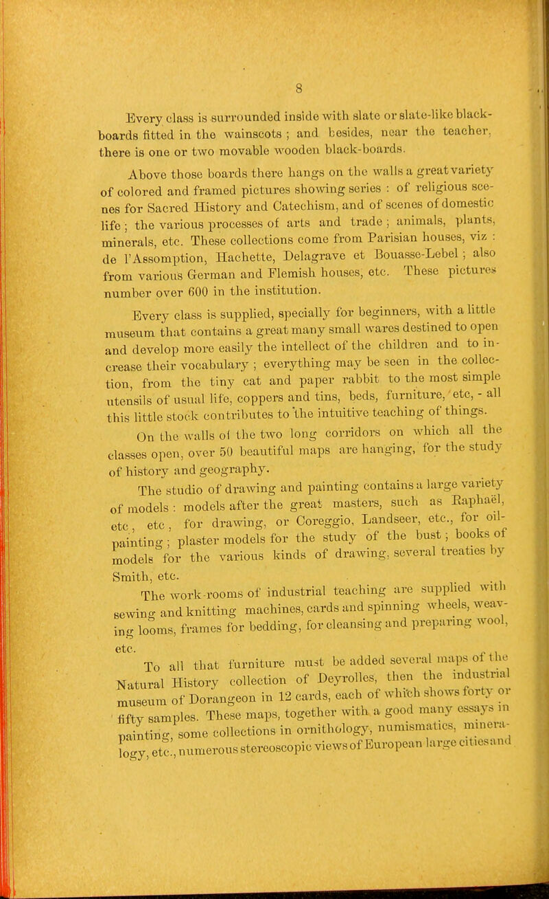 Every class is surrounded inside with slate or slate-Hke black- boards fitted in the wainscots ; and besides, near the teacher, there is one or two movable wooden black-boards. Above those boards there hangs on the walls a great variety of colored and framed pictures showing series : of religious sce- nes for Sacred History and Catechism, and of scenes of domestic life ; the various processes of arts and trade ; animals, plants, minerals, etc. These collections come from Parisian houses, viz : de I'Aesomption, Hachette, Delagrave et Bouasse-Lebel ; also from various German and Flemish houses, etc. These pictures number over 600 in the institution. Every class is supphed, 8])ecially for beginners, with a little museum that contains a great many small wares destined to open and develop more easily the intellect of the children and to in- crease their vocabulary ; everything may be seen in the collec- tion, from the tiny cat and paper rabbit to the most simple utensils of usual life, coppers and tins, beds, furniture, 'etc, - all this little stock contributes to the intuitive teaching of thmgs. (3n the walls oi the two long corridors on which all the classes open, over 50 beautiful maps are hanging, for the study of history and geography. The studio of draAving and painting contains a large variety of models : models after the great masters, such as Eaphael, etc etc , for drawing, or Coreggio, Landseer, etc., for oil- painting; plaster models for the study of the bust; books of models for the various kinds of drawing, several treaties by Smith, etc. The Avork-rooms of industrial teaching are supphed witli eewino-and knitting machines, cards and spinning Avheels, weav- ing looms, frames for bedding, for cleansing and preparing wool, etc To all that furniture must be added several maps of the Natural History collection of Deyrollcs, then the industria museum of Dorangeon in 12 cards, each of Avhich shoAvs forty oi fifty samples. These maps, together with a good many essays in painting, some collections in ornithology, numismatics, mmera- Togy etc numerous stereoscopic views of European large citiesand