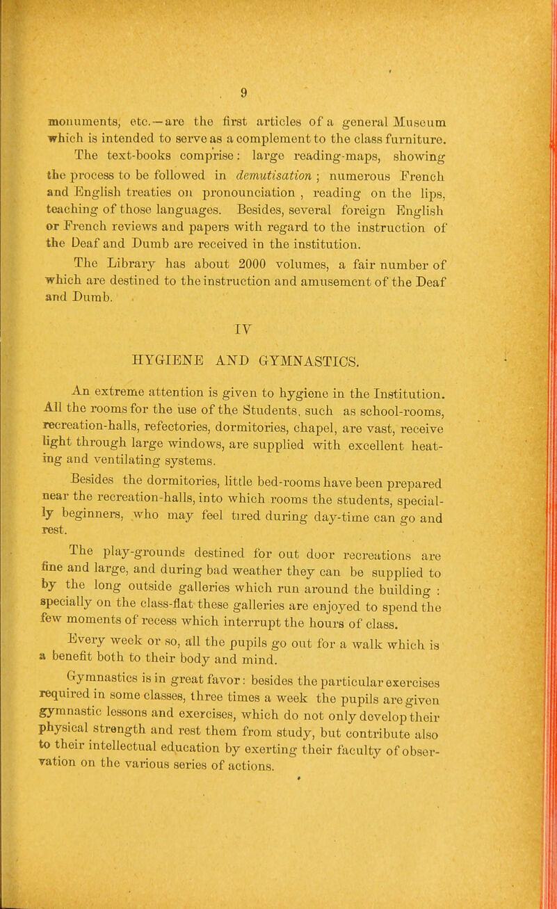 monuments, etc. —are the first articles of a general Museum which is intended to serve as a complement to the class furniture. The text-books comprise: largo reading-maps, showing the process to be followed in demutisation ; numerous French and English treaties on pronounciation , reading on the lips, tejiching of those languages. Besides, several foreign English or French reviews and papers with regard to the instruction of the Deaf and Dumb are received in the institution. The Library has about 2000 volumes, a fair number of which are destined to the instruction and amusement of the Deaf and Dumb. IV HYGIENE AND GYMNASTICS. An extreme attention is given to hygiene in the Institution. All the rooms for the iise of the Students, such as school-rooms, recreation-halls, refectories, dormitories, chapel, are vast, receive light through large windows, are supplied with excellent heat- ing and ventilating systems. Besides the dormitories, little bed-rooms have been prepared near the recreation-halls, into which rooms the students, special- ly beginners, who may feel tired during day-time can go and rest. The play-grounds destined for out door recreations are fine and large, and during bad weather they can be supplied to by the long outside galleries which run around the building : specially on the class-flat these galleries are enjoyed to spend the few moments of recess which interrupt the hours of class. Every week or so, all the pupils go out for a walk which is a benefit both to their body and mind. Gymnastics is in great favor: besides the particular exercises required in some classes, three times a week the pupils are given gymnastic lessons and exercises, which do not only develop their physical strength and rest them from study, but contribute also to their intellectual education by exerting their faculty of obser- vation on the various series of actions.