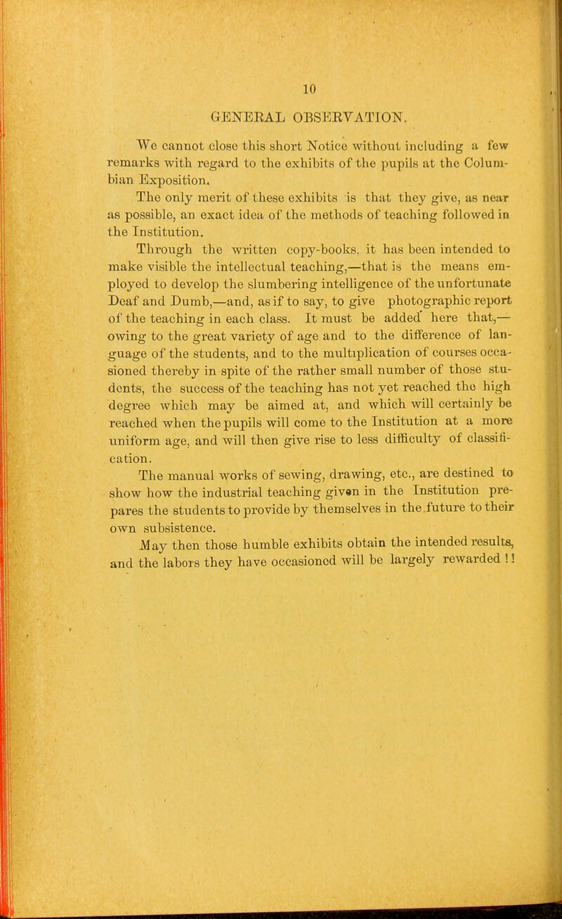 GEN'EEAL OBSEEVATION. We cannot close this short Notice without including a few remarks with regard to the exhibits of the pupils at the Colum- bian Exposition. The only merit of these exhibits is that they give, as near as possible, an exact idea of the methods of teaching followed in the Institution. Through the written copy-books, it has been intended to make visible the intellectual teaching,—that is the means era- ployed to develop the slumbering intelHgence of the unfortunate Deaf and Dumb,—and, as if to say, to give photographic report of the teaching in each class. It must be added' here that,— owing to the great variety of age and to the difference of lan- guage of the students, and to the multiplication of courses occa- sioned thereby in spite of the rather small number of those stu- dents, the success of the teaching has not yet reached the high degree which may be a.imed at, and which will certainly be reached when the pupils will come to the Institution at a more uniform age, and will then give rise to less difficulty of classifi- cation. The manual works of sewing, drawing, etc., are destined to show how the industrial teaching given in the Institution pre- pares the students to provide by themselves in the future to their own subsistence. May then those humble exhibits obtain the intended results, and the labors they have occasioned will be largely rewarded !!