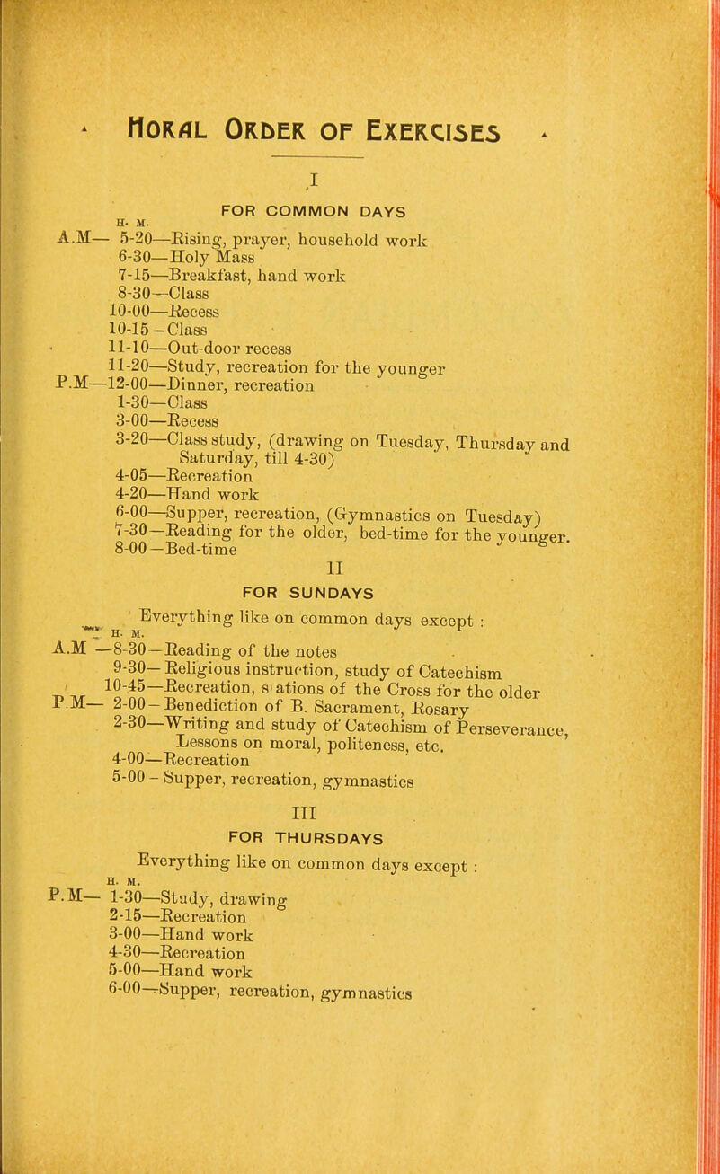 Moral Order of Exercises FOR COMMON DAYS H. M. A.M— 5-20—Eising, prayer, household work 6- 30—Holy Mass 7- 15—Breakfast, hand work 8- 30—Class 10-00—Eecess 10- 15-Class 11- 10—Out-door recess 11-20—Study, recreation for the younger F.M—12-00—Dinner, recreation 1- 30—Class 3-00—Eecess 3- 20—Class study, (drawing on Tuesday, Thursday and Saturday, till 4-30) 4- 05—Eecreation 4-20—Hand work 6-00—Supper, recreation, (Gymnastics on Tuesday) '7-30—Eeading for the older, bed-time for the vouna-er 8- 00-Bed-time ^ ' II FOR SUNDAYS Everything like on common days except • ■r H. M. •/ r A.M —8-30—Eeading of the notes 9- 30— Eeligious instruction, study of Catechism • 10-45—Eecreation, s'ations of the Cross for the older P.M— 2-00-Benediction of B. Sacrament, Eosary 2- 30—Writing and study of Catechism of Perseverance, Lessons on moral, politeness, etc, ' 4- 00—Eecreation 5- 00 - Supper, recreation, gymnastics III FOR THURSDAYS Everything like on common days except : H. M. P.M— 1-30—Study, drawing 2- 15—Eecreation 3- 00—Hand work 4- 30—Eecreation 5- 00—Hand work 6- OO^Supper, recreation, gymnastics