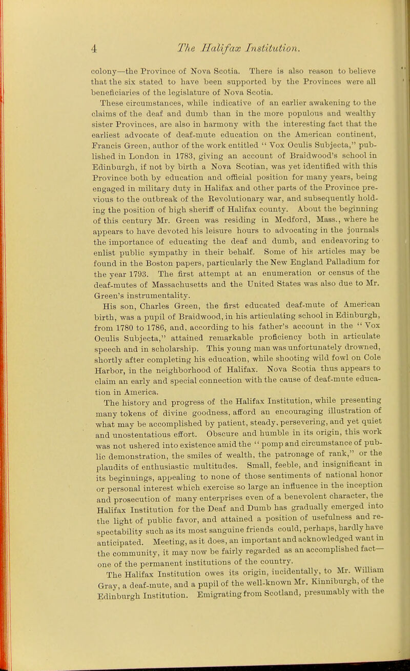 colony—the Province of Nova Scotia. There is also reason to believe that the six stated to have been supported by the Provinces were all beneficiaries of the legislature of Nova Scotia. These circumstances, while indicative of an earlier awakening to the claims of the deaf and dumb than in the more populous and wealthy sister Provinces, are also in harmony with the interesting fact that the earliest advocate of deaf-mute education on the American continent, Francis Green, author of the work entitled  Vox Oculis Subjecta, pub- lished in London in 1783, giving an account of Braidwood's school in Edinburgh, if not by birth a Nova Scotian, was yet identified with this Province both by education and ofBcial position for many years, being engaged in military duty in Halifax and other parts of the Province pre- vious to the outbreak of the Revolutionary war, and subsequently hold- ing the position of high sheriff of Halifax county. About the beginning of this century Mr. Green was residing in Medford, Mass., where he appears to have devoted his leisiire hours to advocating in the journals the importance of educating the deaf and dumb, and endeavoring to enlist public sympathy in their behalf. Some of his articles may be found in the Boston papers, particularly the New England Palladium for the year 1793. The first attempt at an enumeration or census of the deaf-mutes of Massachusetts and the United States was also due to Mr. Green's instrumentality. His son, Charles Green, the first educated deaf-mute of American birth, was a pupil of Braidwood, in his articulating school in Edinburgh, from 1780 to 1786, and, according to his father's account in the  Vox Oculis Subjecta, attained remarkable proficiency both in articulate speech and in scholarship. This young man was unfortunately drowned, shortly after completing his education, while shooting wild fowl on Cole Harbor, in the neighborhood of Halifax. Nova Scotia thus appears to claim an early and special connection with the cause of deaf-mute educa- tion in America. The history and progress of the Halifax Institution, while presenting many tokens of divine goodness, afford an encouraging illustration of what may be accomplished by patient, steady, persevering, and yet quiet and unostentatious effort. Obscure and humble in its origin, this work was not ushered into existence amid the  pomp and circumstance of pub- lic demonstration, the smiles of wealth, the patronage of rank, or the plaudits of enthusiastic multitudes. Small, feeble, and insignificant in its beginnings, appealing to none of those sentiments of national honor or personal interest which exercise so large an influence in the inception and prosecution of many enterprises even of a benevolent character, the Halifax Institution for the Deaf and Dumb has gradually emerged into the light of public favor, and attained a position of usefulness and re- spectability such as its most sanguine friends could, perhaps, hardly have anticipated. Meeting, as it does, an important and acknowledged want m the community, it may now be fairly regarded as an accomplished fact- one of the permanent institutions of the country. The Halifax Institution owes its origin, incidentally, to Mr. WiUiam Gray, a deaf-mute, and a pupil of the well-known Mr. Kinniburgh, of the Edinburgh Institution. Emigrating from Scotland, presumably with the