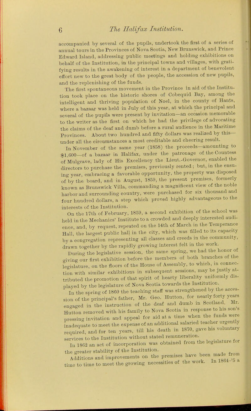 accompanied by several of the pupils, undertook the first of a series of annual tours in the Provinces of Nova Scotia, New Brunswick, and Prince Edward Island, addressing public meetings and holding exhibitions on behalf of the Institution, in the principal towns and villages, with grati- fying results in the awakening of interest in a department of benevolent effort new to the great body of the people, the accession of new pupils, and the replenishing of the funds. The first spontaneous movement in the Province in aid of the Institu- tion took place on the historic shores of Cobequid Bay, among the intelligent and thriving population of Noel, in the county of Hants, where a bazaaj- was held in July of this year, at which the principal and several of the pupils were present by invitation—an occasion memorable to the writer as the first on which he had the privilege of advocating the claims of the deaf and dumb before a rural audience in the Maritime Provinces. About two hundred and fifty dollars was realized by this— under all the circumstances a most creditable and cheering result. In November of the same year (1858) the proceeds—amounting to <|1^600—of a bazaar in Halifax, under the patronage of the Countess of Miilgrave, lady of His Excellency the Lieut.-Governor, enabled the directors to purchase the premises, previously rented ; but, in the ensu- ing year, embracing a favorable opportunity, the property was disposed ofVy the board, and in August, 1859, the present premises, formerly known as Brunswick Villa, commanding a magnificent view of the noble harbor and surrounding country, were purchased for six thousand and four hundred dollars, a step which proved highly advantageous to the interests of the Institution. On the 17th of February, 1859, a second exhibition of the school was held in the Mechanics' Institute to a crowded and deeply interested audi- ence and, by request, repeated on the 14th of March in the Temperance Hall the largest public hall in the city, which was filled to its capacity by a congregation representing all classes and creeds in the community, drawn together by the rapidly growing interest felt in the work. During the legislative session, the same spring, we had the honor of civing our first exhibition before the members of both branches of the fe^^islature, on the floors of the House of Assembly, to which, in connec- tion with similar exhibitions in subsequent sessions, may be justly at- tributed the promotion of that spirit of hearty liberality uniformly dis- played by the legislature of Nova Scotia towards the Institution. In the spring of 1860 the teaching staff was strengthened by the acces- sion of the principal's father, Mr. Geo. Hutton, for nearly forty years engaged in the instruction of the deaf and dumb in Scotland. Mr. Hutton removed with his family to Nova Scotia in response to his son s pressing invitation and appeal for aid at a time when the funds were inadequate to meet the expense of an additional salaried teacher urgently required, and for ten years, till his death in 1870, gave his voluntary services to the Institution without stated remuneration. lu 1862 an act of incorporation was obtained from the legislature for the greater stability of the Institution. Additions and improvements on the premises have been made from time to time to meet the growing necessities of the work. In 1864- o a