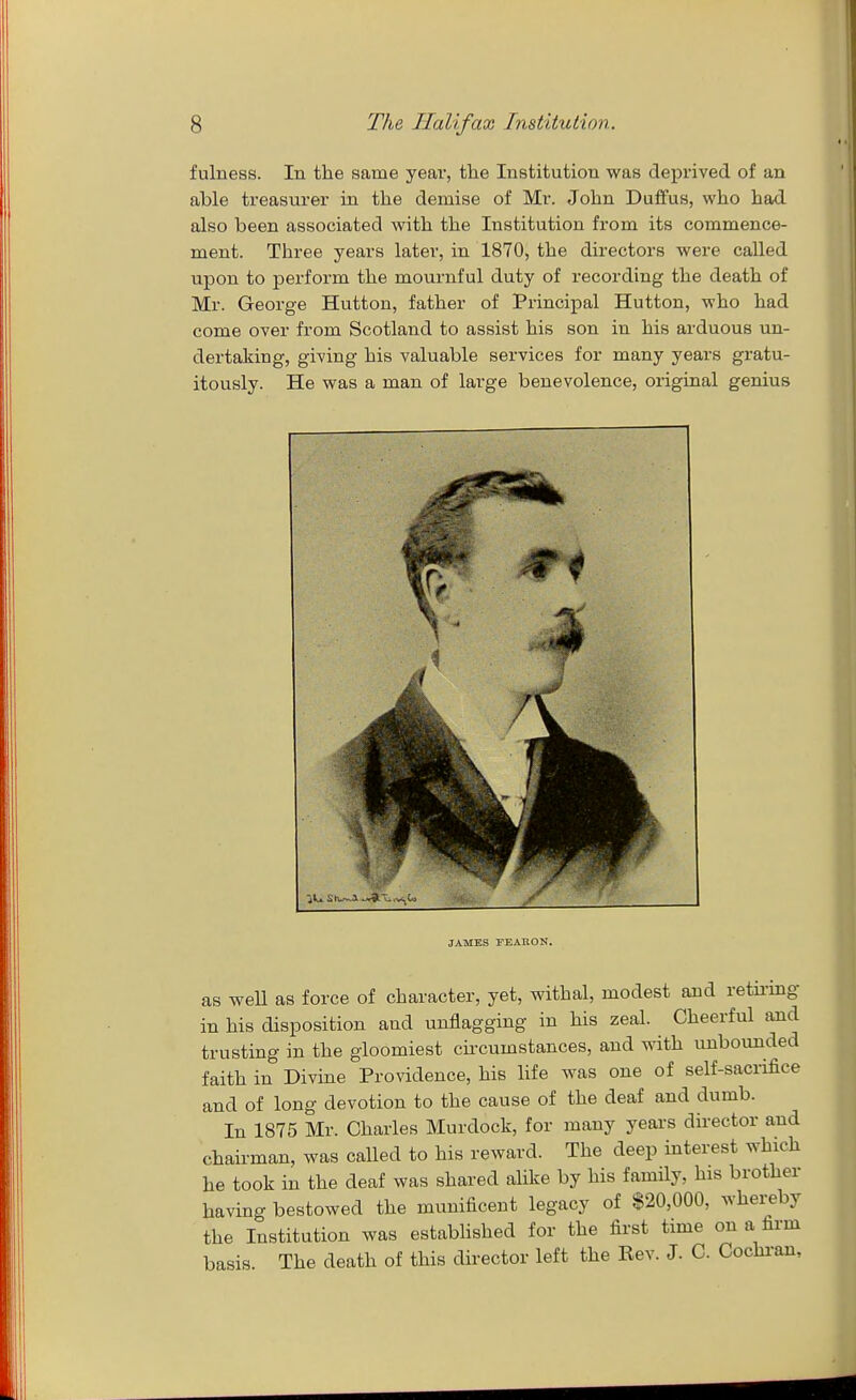 fulness. In the same year, the Institution was deprived of an able treasurer in the demise of Mr. John Duifus, who had also been associated with the Institution from its commence- ment. Three years later, in 1870, the directors were called upon to perform the mournful duty of recording the death of Mr. George Hutton, father of Principal Hutton, who had come over from Scotland to assist his son in his arduous un- dertaking, giving his valuable services for many years gratu- itously. He was a man of large benevolence, original genius JAMES FEAEON. as well as force of character, yet, withal, modest and retii'ing in his disposition and unflagging in his zeal. Cheerful and trusting in the gloomiest cu-cumstances, and with unbounded faith in Divine Providence, his life was one of self-sacrifice and of long devotion to the cause of the deaf and dumb. In 1875 Mr. Charles Murdock, for many years director and chairman, was called to his reward. The deep interest which he took in the deaf was shared alike by his family, his brother having bestowed the munificent legacy of $20,000, whereby the Institution was estabhshed for the first time on a firm basis. The death of this director left the Rev. J. C. Cochi-an,