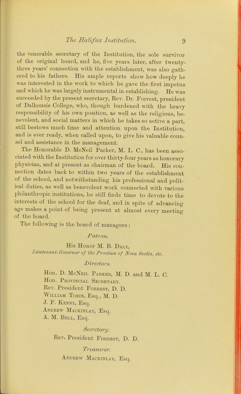 the venerable secretary of the Institution, the sole survivor of the original board, and he, five years later, after twenty- three years' connection with the establishment, was also gath- ered to his fathers. His ample reports show how deeply he was interested in the work to which he gave the first impetus and which he was largely instrumental in establishing. He was succeeded by the present secretary, Eev. Dr. Forrest, president of Dalhousie College, who, though burdened with the heavy responsibility of his own position, as well as the religious, be- nevolent, and social matters in which he takes so active a part, still bestows much time and attention upon the Institution, and is ever ready, when called upon, to give his valuable coun- sel and assistance in the management. The Honorable D. McNeil Parker, M. L. C, has been asso- ciated with the Institution for over thirty-four years as honorary physician, and at present as chairman of the board. His con- nection dates back to within two years of the establishment of the school, and notwithstanding his professional and polit- ical duties, as well as benevolent work connected with various philanthropic institutions, he still finds time to devote to the interests of the school for the deaf, and in spite of advancing age makes a point of being present at almost every meeting of the board. The following is the board of managers : Patron. His Honor M. B. Daly, Lieutenant-Governor of the Province of Nova Scotia, etc. -Directors. Hon. D. McNeil Paekek, M. D. and M. L. C. Hon. Peovincial Seceetaey. Kev. President Poeeest, D. D. William Tobin, Esq., M. D. J. P. Kenny, Esq. AifDHEw Mackinlay, Esq. A. M. Bell, Esq. Secretary. Eev. President Foeeest, D. D. 2''reasurer. Andeew Mackinlay, Esq.