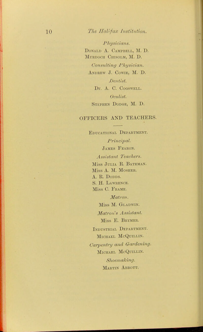 Jr'hysicians. Donald A. Campbell, M. D. Murdoch Chisolm, M. D. Consulting Physician. Andrew J. Cowie, M. D. J)entist. Dr. A. C. Cogswell. Oculist. Stephen Dodge, M. D. OFFICERS AND TEACHEES. Educational Department. Principal. James Fearon. Assistant Teachers. Miss Julia R. Bateman. Miss A. M. MosHEE. A. R. DoDDS. S. H. Lawrence. Miss C. Frame. Matrov. Miss M. Gladwin. Matron.s Assistant. Miss E. Beymer. Industrial Department. Michael McQuillin. Carpentry and Gardening. Michael McQuillin. ShoemaMng. Martin Abbott.