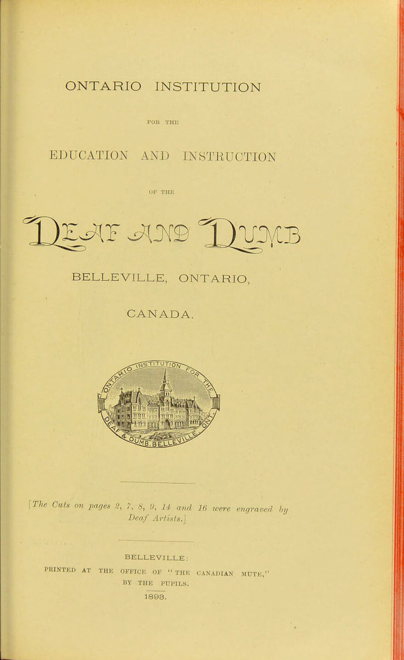 ONTARIO INSTITUTION POM THK EDUCATION AND INSTEUCTION BELLEVILLE, ONTARIO, CANADA. The Cut, on pages 2, 7, 8, .9, U and 16 iverc engvamd by Dca,f Artists.] BELLEVILLE: PRINTED AT THE OFFICE OF THE CANADIAN MUTE, BY THE PUPILS. 1893.