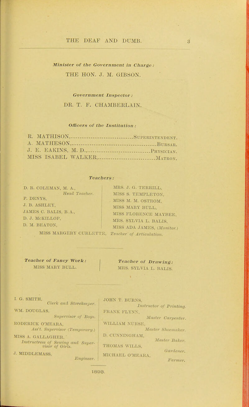 Minister of the Government in Charge: THE HON. J. M. GIBSON. Government Inspector : DR. T. F. CHAMBERLAIN. Officers of the Institution : R. MATHISON, Superintendent. A. MATHESON, Bursar. J. E. EAIHiNS, M. D., Physician. MISS ISABEL WALIvER, Matron. Teachers: D. B. COLEMAN, M. A., Head Teacher. P. DENYS, J. B. ASHLEY, JAMES C. BALIS, B.A., D. J. McKILLOP, D. M. BEATON, MES. J. G. TERRILL, MISS S. TEMPLETON, MISS M. M. OSTROM, MISS MARY^ BULL, MISS FLORENCE MAYBEE, MRS. SYLVIA L. BALIS, MISS ADA JAMES, (Monitor.) MISS MARGERY CURLETTE, Teacher of Articulation. Teacher of Fancy Work: MISS MARY BULL. Teacher of Drawing: MRS. SYLVIA L. BALIS. I. G. SMITH, Clerk ani Storekeeper. WM. DOUGLAS, fiivpcrn'mor of Boijh. RODERICK O'MEARA, Asa't. Sivpemsor {Teiiipurari/.) MISS A. GALLAGHER. Instructress of Sewing and Super- visor of Q-irls. J. MIDDLEMASS, Engineer. JOHN T. BURNS, Instructor of Printing. FR.ANK FLYNN, Master Carpenter. WILLLAM NURSE, Master Slioeinakcr. D. CUNNINGHAM, Master Baker. THOMAS WILLS, Gardener. MICH A Eli O'MKARA, Farmer. 1893.