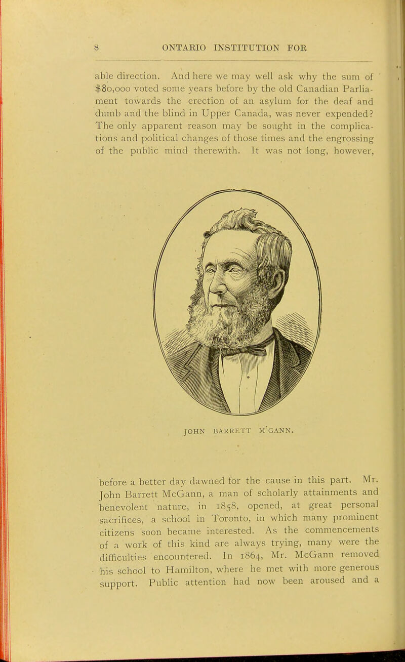 able direction. And here we may well ask wh}' the sum of !fi8o,ooo voted some years before by the old Canadian Parlia- ment towards the erection ol an asylum for the deaf and dumb and the blind in Upper Canada, was never expended? The only apparent reason may be sought in the complica- tions and political changes of those times and the engrossing of the public mind therewith. It was not long, however, before a better day dawned for the cause in this part. Mr. John Barrett McGann, a man of scholarly attainments and benevolent nature, in 1858, opened, at great personal sacrifices, a school in Toronto, in which many prominent citizens soon became interested. As the commencements of a work of this kind are always trying, many were the difficulties encountered. In 1864, Mr. McGann removed his school to Hamilton, where he met with more generous support. Public attention had now been aroused and a