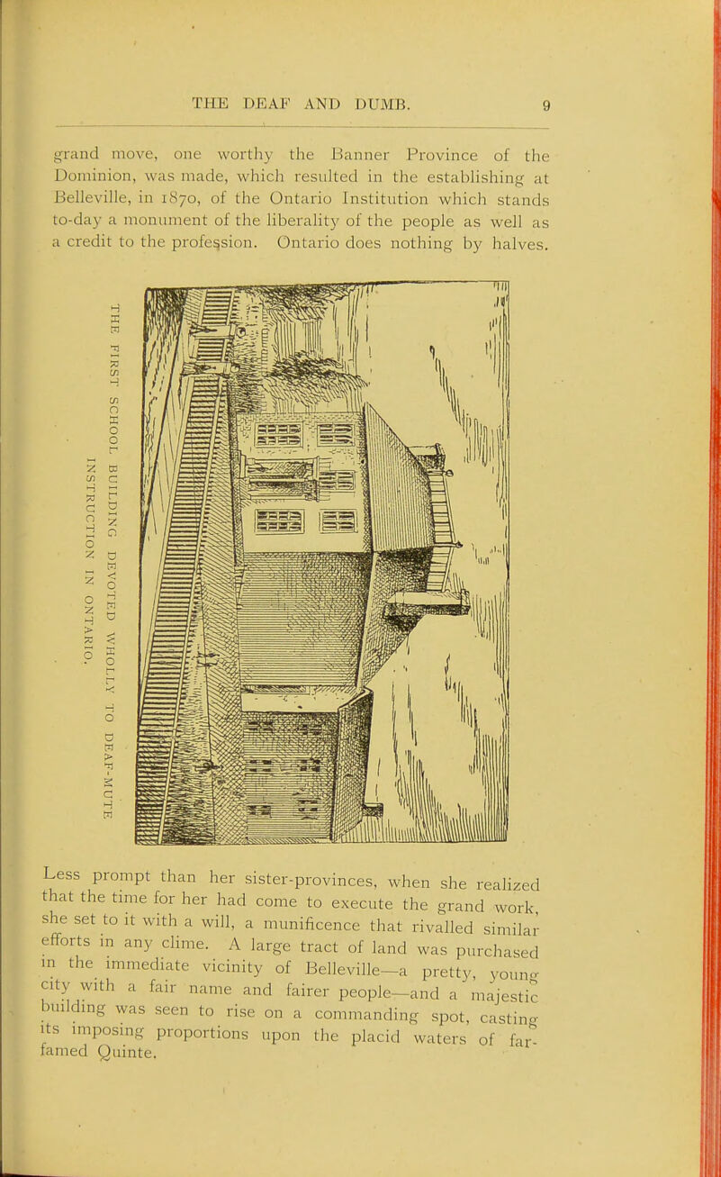 1 : grand move, one worthy the Banner Province of the Dominion, was made, which resulted in the estabhshing at Belleville, in 1870, of the Ontario Institution which stands to-day a monument of the liberality of the people as well as a credit to the profession. Ontario does nothing by halves. H C/1 n o o c/i C ?3 C n o o 2 > r a c o < q o 9 o V >T1 C W Less prompt than her sister-provinces, when she realized that the time for her had come to execute the grand work she set to It with a will, a munificence that rivalled similar efforts m any dime. A large tract of land was purchased in the mimediate vicinity of Belleville—a pretty, youn- city with a fair name and fairer people-and a majestic building was seen to rise on a commanding spot, castincr Its imposing proportions upon the placid waters of fai^ famed Quinte.