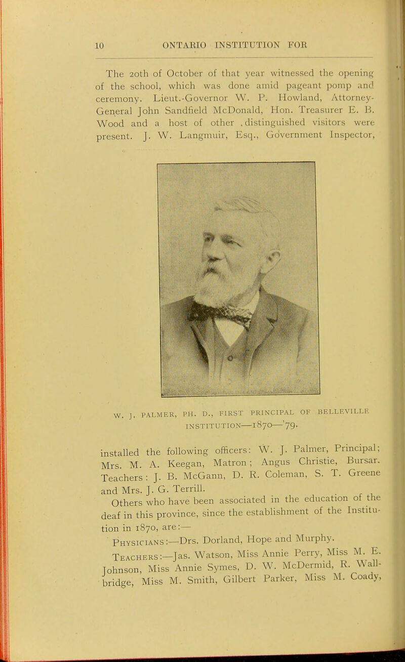 i The 2oth of October of that year witnessed the opening of the school, which was done amid pageant pomp and ceremony. Lieut.-Governor W. P. Rowland, Attorney- General John Sandfield McDonald, Hon. Treasurer E. B. Wood and a host of other . distinguished visitors were present. J. W. Langmuir, Esq., Government Inspector, W. J. PALMER, PH. D., FIRST PRINCIPAL OF BELLEVILLE INSTITUTION 1870 79. installed the following officers: W. J. Palmer, Principal: Mrs. M. A. Keegan, Matron; Angus Christie, Bursar. Teachers: J. B. McGann, D. R. Coleman, S. T. Greene and Mrs. J. G. Terrill. Others who have been associated in the education of the deaf in this province, since the establishment of the Institu- tion in 1870, are:— Physicians:—Drs. Dorland, Hope and Murphy. Teachers:—Jas. Watson, Miss Annie Perry, Miss M. E. Tohnson, Miss Annie Symes, D. W. McDermid, R. Wall- bridge Miss M. Smith, Gilbert Parker, Miss M. Coady,