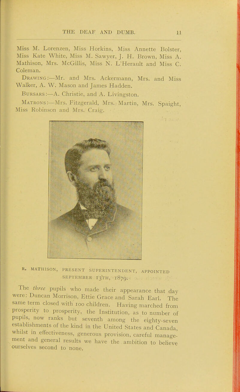 Miss M. Lorenzen, Miss Horkins, Mjss Annette Bolster, Miss Kate White, Miss M. Sawyer, J. H. Brown, Miss A. Mathison, Mrs. McGillis, Miss N. L'Herault and Miss C. Coleman. Drawing:—Mr. and Mrs. Ackermann, Mrs. and Miss Walker, A. W. Mason and James Hadden. Bursars:—A. Christie, and A. Livingston. Matrons:—Mrs. Fitzgerald, Mrs. Martin, Mrs. Spaight, Miss Robinson and Mrs. Craio'. R. MATHISON, PRESENT SUPERINTENDENT, APPOINTED SEPTEMBER r3TH, 1879. The three pupils who made their appearance that daj' were: Duncan Morrison, Ettie Grace and Sarah Earl. The same term closed with loo children. Having marched from prosperity to prosperity, the Institution, as to number of pupils, now ranks but seventh among the eighty-seven establishments of the kind in the United States and Canada, whilst m effectiveness, generous provision, careful manage- ment and general results we have the ambition to believe ourselves second to none.