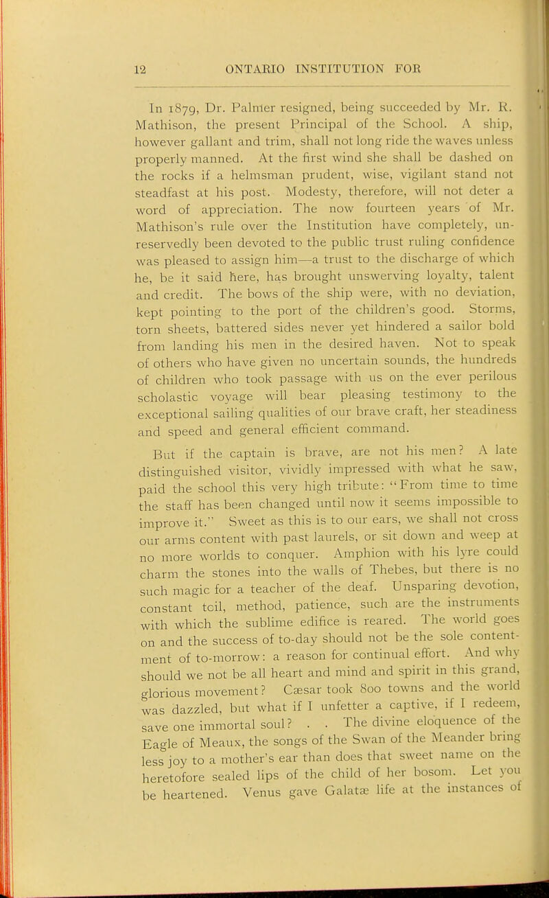 In 1879, Dr. Palmer resigned, being succeeded by Mr. K. Mathison, the present Principal of the School. A ship, however gallant and trim, shall not long ride the waves unless properly manned. At the first wind she shall be dashed on the rocks if a helmsman prudent, wise, vigilant stand not steadfast at his post. Modesty, therefore, will not deter a word of appreciation. The now fourteen years of Mr. Mathison's rule over the Institution have completely, un- reservedly been devoted to the public trust ruling confidence was pleased to assign him—a trust to the discharge of which he, be it said here, has brought unswerving loyalty, talent and credit. The bows of the ship were, with no deviation, kept pointing to the port of the children's good. Storms, torn sheets, battered sides never yet hindered a sailor bold from landing his men in the desired haven. Not to speak of others who have given no uncertain sounds, the hundreds of children who took passage with us on the ever perilous scholastic voyage will bear pleasing testimony to the exceptional sailing qualities of our brave craft, her steadiness and speed and general efficient command. But if the captain is brave, are not his men? A late distinguished visitor, vividly impressed with what he saw, paid the school this very high tribute: From time to time the staff has been changed until now it seems impossible to improve it. Sweet as this is to our ears, we shall not cross our arms content with past laurels, or sit doAvn and weep at no more worlds to conquer. Amphion with his lyre could charm the stones into the walls of Thebes, but there is no such magic for a teacher of the deaf. Unsparing devotion, constant toil, method, patience, such are the instruments with which the sublime edifice is reared. The world goes on and the success of to-day should not be the sole content- ment of to-morrow: a reason for continual eflfort. And why should we not be all heart and mind and spirit in this grand, glorious movement? Cssar took 800 towns and the world was dazzled, but what if I unfetter a captive, if I redeem, save one immortal soul? . . The divine eloquence of the Eagle of Meaux, the songs of the Swan of the Meander bring less joy to a mother's ear than does that sweet name on the heretofore sealed lips of the child of her bosom. Let 3011 be heartened. Venus gave Galats life at the instances of