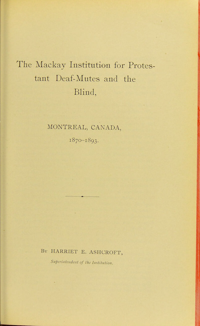 Mackay Institution for Protes- tant Deaf-Mutes and the Blind, MONTREAL, CANADA, 1870-1893. By HARRIET E. ASHCROFT, Stiperiiileiidciit of ihe Iiislittitioii.