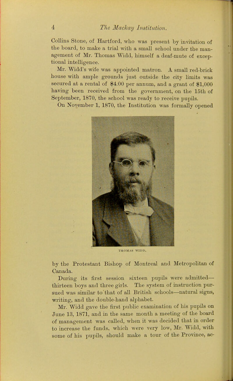 Collins Stone, of Hartford, who was present by invitation of the board, to make a trial with a small school under the man- agement of Mr. Thomas Widd, himself a deaf-mute of excep- tional intelligence. Mr. Widd's wife was appointed matron. A small red-brick house with ample grounds just outside the city limits was secured at a rental of $4.00 per annum, and a grant of $1,000 having been received from the government, on the 15th of September, 1870, the school was ready to receive pupils. On November 1, 1870, the Institution was formally opened THOMAS WIDD. by the Protestant Bishop of Montreal and Metropolitan of Canada. Daring its first session sixteen j)upils were admitted— thii-teen boys and three gu-ls. The system of instruction pur- sued was similar to that of all British schools—natural signs, writing, and the double-hand alphabet. Mr. Widd gave the first public examination of his pupils on June 13, 1871, and in the same month a meeting of the board of management was called, when it was decided that in order to increase the funds, which were very low, Mr. Widd, with some of his pupils, should make a tour of the Province, ac-