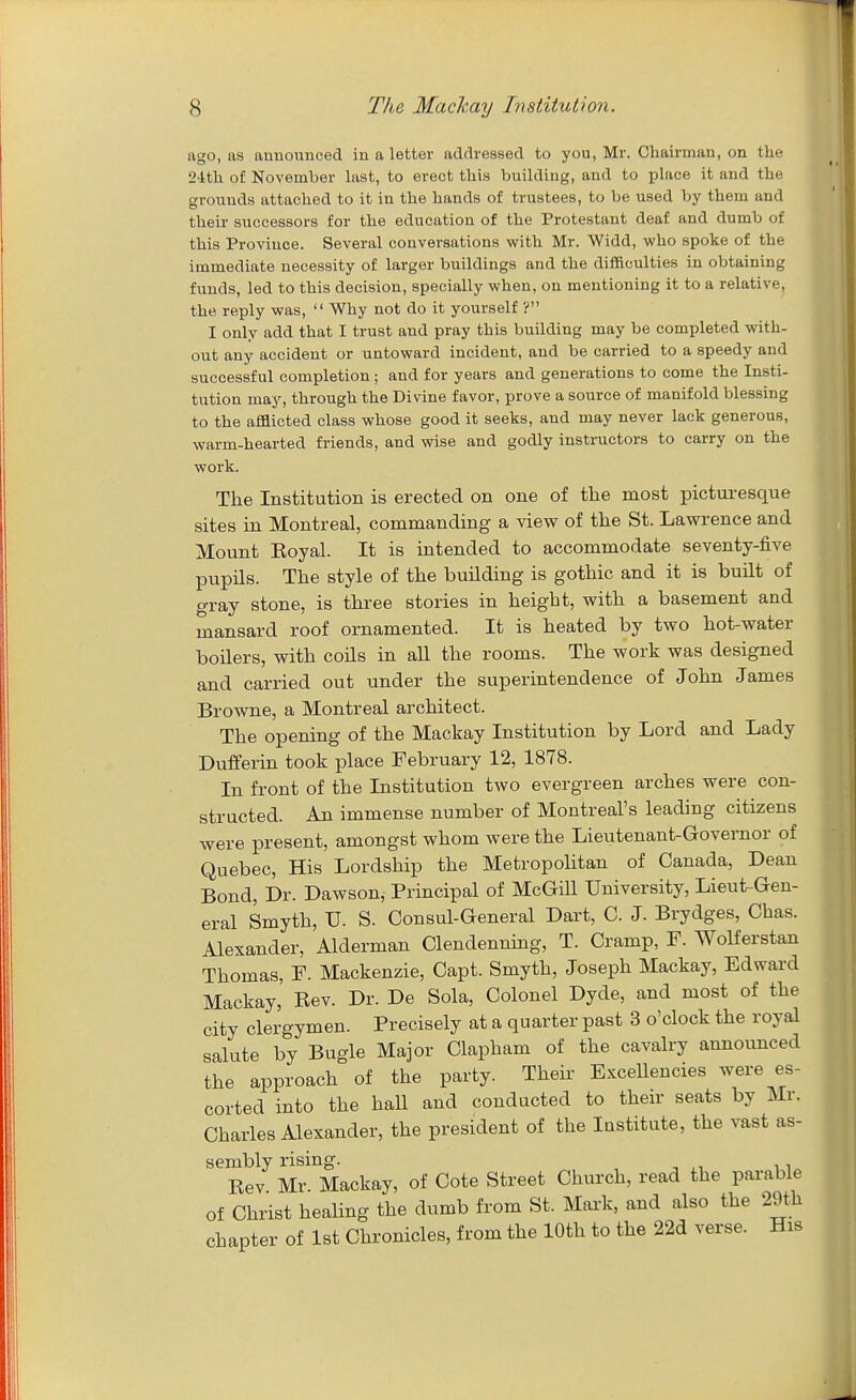 ago, as announced in a letter addressed to you, Mr. Chairman, on the 2ith of November hxst, to erect this building, and to place it and the grounds attached to it in the hands of trustees, to be used by them and their successors for the education of the Protestant deaf and dumb of this Province. Several conversations with Mr. Widd, who spoke of the immediate necessity of larger buildings and the difficulties in obtaining funds, led to this decision, specially when, on mentioning it to a relative, the reply was,  Why not do it yourself ? I only add that I trust and pray this building may be completed with- out any accident or untoward incident, and be carried to a speedy and successful completion ; and for years and generations to come the Insti- tution may, through the Divine favor, prove a source of manifold blessing to the afflicted class whose good it seeks, and may never lack generous, warm-hearted friends, and wise and godly instructors to carry on the work. The Institution is erected on one of the most picturesque sites in Montreal, commanding a view of the St. Lawrence and Mount Royal. It is intended to accommodate seventy-five pupils. The style of the building is gothic and it is built of gray stone, is three stories in height, with a basement and mansard roof ornamented. It is heated by two hot-water boilers, with coHs in all the rooms. The work was designed and carried out under the superintendence of John James Browne, a Montreal architect. The opening of the Mackay Institution by Lord and Lady Dufferin took place February 12, 1878. In front of the Institution two evergreen arches were con- structed. An immense number of Montreal's leading citizens were present, amongst whom were the Lieutenant-Governor of Quebec, His Lordship the Metropolitan of Canada, Dean Bond, Dr. Dawson,- Principal of McGiU University, Lieut-Gen- eral Smyth, U. S. Consul-General Dart, C. J. Brydges, Chas. Alexander, Alderman Clendenning, T. Cramp, F. Wolferstan Thomas, F. Mackenzie, Capt. Smyth, Joseph Mackay, Edward Mackay, Rev. Dr. De Sola, Colonel Dyde, and most of the city clergymen. Precisely at a quarter past 3 o'clock the royal salute by Bugle Major Clapham of the cavalry announced the approach of the party. Thek ExceUencies were es- corted into the hall and conducted to their seats by Mr. Charles Alexander, the president of the Institute, the vast as- sembly rising. Rev Mr. Mackay, of Cote Street Church, read the parable of Christ healing the dumb from St. Mark, and also the 29th chapter of 1st Chronicles, from the 10th to the 22d verse. His