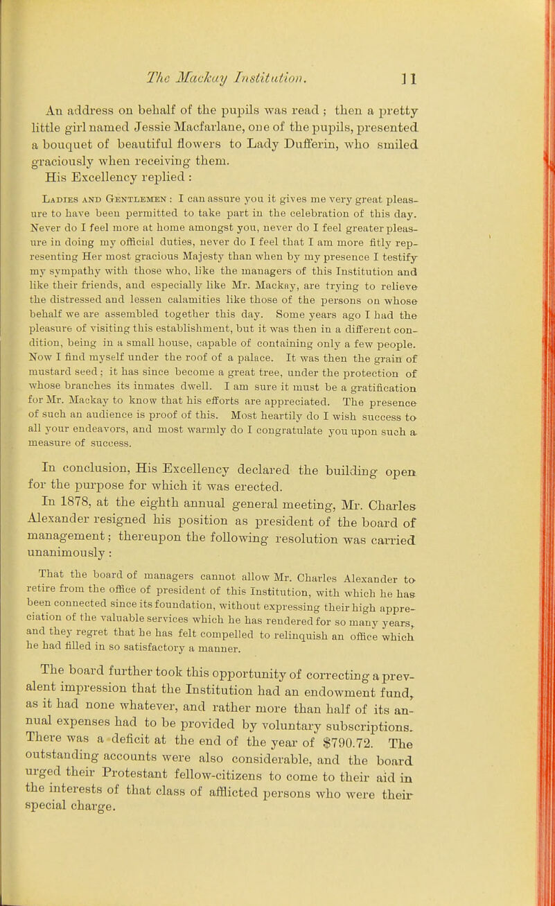 An address on behalf of the pupils was read ; then a pretty- little girl named Jessie Macfarlane, one of the pujDils, jjresented a bouquet of beautiful flowers to Lady Dufferin, who smiled graciously when receiving them. His Excellency replied : Ladies and Gentlemen : I can assure you it gives me very great pleas- ure to have been permitted to take part iu the celebration of this day. Never do I feel more at home amongst you, never do I feel greater pleas- ure iu doing my officinl duties, never do I feel that I am more fitly rep- resenting Her most gracious Majesty than when by my presence I testify my sympathy with those who, like the managers of this Institution and like their friends, and especially like Mr. Mackny, are trying to relieve the distressed and lessen calamities like those of the persons on whose behalf we are assembled together this day. Some years ago I had the pleasure of visiting this establishment, but it was then in a different con- dition, being in a small house, capable of containing only a few people. Now I find myself under the roof of a palace. It was then the grain of mustard seed; it has since become a great tree, under the protection of whose branches its inmates dwell. I am sure it must be a gratification for Mr. Mackay to know that his efforts are appreciated. The presence of such an audience is proof of this. Most heartily do I wish success to- all your endeavors, and most warmly do I congratulate you upon such a measure of success. In conclusion, His Excellency declared the building open for the purpose for which it was erected. In 1878, at the eighth annual general meeting, Mr. Charles Alexander resigned his position as president of the board of management; thereupon the following resolution was carried unanimously : That the board of managers cannot allow Mr. Charles Alexander to retire from the office of president of this Institution, with which he has been connected since its foundation, without expressing their high appre- ciation of the valuable services which he has rendered for so many years,, and they regret that he has felt compelled to relinquish an office which he had filled in so satisfactory a manner. The board further took this opportunity of correcting a prev- alent impression that the Institution had an endowment fund, as it had none whatever, and rather more than half of its an- nual expenses had to be provided by voluntary subscriptions. There was a deficit at the end of the year of $790.72. The outstanding accounts were also considerable, and the board urged their Protestant fellow-citizens to come to their aid in the interests of that class of afflicted persons who were their special charge.