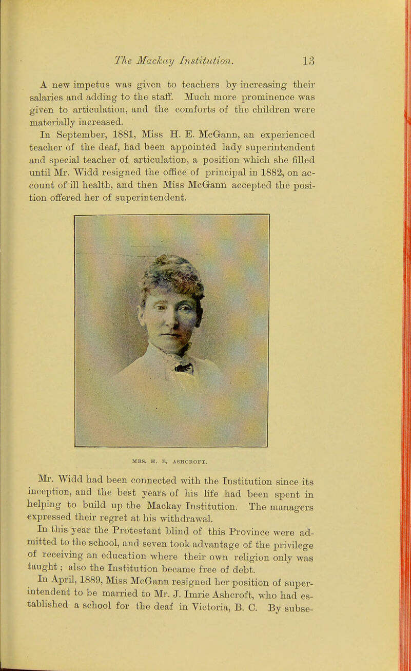 A new impetus was given to teachers by increasing their salaries and adding to the staif. Much more prominence was given to articulation, and the comforts of the children were materially increased. In September, 1881, Miss H. E. McGann, an experienced teacher of the deaf, had been ajjpointed lady superintendent and special teacher of articulation, a position which she filled untU Mr. Widd resigned the office of principal in 1882, on ac- count of ill health, and then Miss McGann accepted the posi- tion offered her of superintendent. MBS. H. E. jlSHCROFT. Ml-. Widd had been connected with the Institution since its inception, and the best years of his Hfe had been spent in helping to build up the Mackay Institution. The managers expressed their regret at his withdrawal. In this year the Protestant blind of this Province were ad- mitted to the school, and seven took advantage of the privilege of receiving an education where their own religion only was taught; also the Institution became free of debt. In April, 1889, Miss McGann resigned her position of super- intendent to be married to Mr. J. Imrie Ashcroft, who had es- tabhshed a school for the deaf in Victoria, B. C. By subse-