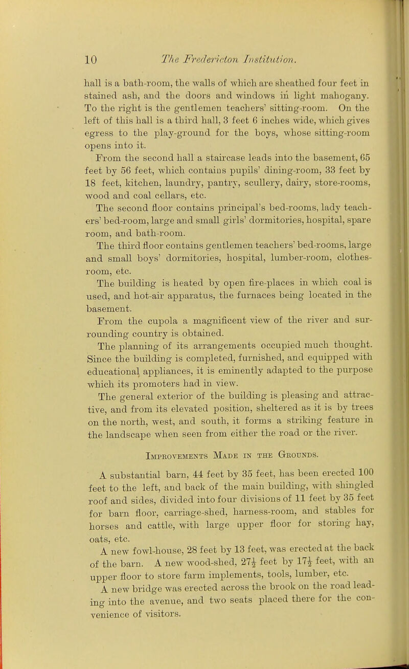 hall is a batli-room, the walls of which are sheathed four feet in stained ash, and the doors and windows in light mahogany. To the right is the gentlemen teachers' sitting-room. On the left of this hall is a third hall, 3 feet 6 inches wide, which gives egress to the play-ground for the boys, whose sitting-room opens into it. From the second hall a staircase leads into the basement, 65 feet by 56 feet, which contaius pupils' dining-room, 33 feet by 18 feet, kitchen, laundry, pantry, scullery, dairy, store-rooms, wood and coal cellars, etc. The second floor contains principal's bed-rooms, lady teach- ers' bed-room, large and small girls' dormitories, hospital, spare room, and bath-room. The third floor contains gentlemen teachers' bed-roOms, large and small boys' dormitories, hospital, lumber-room, clothes- room, etc. The building is heated by open fire-places in which coal is used, and hot-air apparatus, the furnaces being located in the basement. From the cupola a magnificent view of the river and sui-- rounding country is obtained. The planning of its arrangements occupied much thought. Since the building is completed, furnished, and equipped with educational appliances, it is eminently adapted to the purpose which its promoters had in view. The general exterior of the building is pleasing and attrac- tive, and from its elevated position, sheltered as it is by trees on the north, west, and south, it forms a striking feature in the landscape when seen from either the road or the river. Impeovements Made in the Grounds. A substantial barn, 44 feet by 35 feet, has been erected 100 feet to the left, and back of the main building, with shingled roof and sides, divided into four divisions of 11 feet by 35 feet for barn floor, carriage-shed, harness-room, and stables for horses and cattle, with large upper floor for storing hay, oats, etc. A new fowl-house, 28 feet by 13 feet, was erected at the back of the barn. A new wood-shed, 27^ feet by 17^ feet, with an upper floor to store farm implements, tools, lumber, etc. A new bridge was erected across the brook on the road lead- ing into the avenue, and two seats placed there for the con- venience of visitors.
