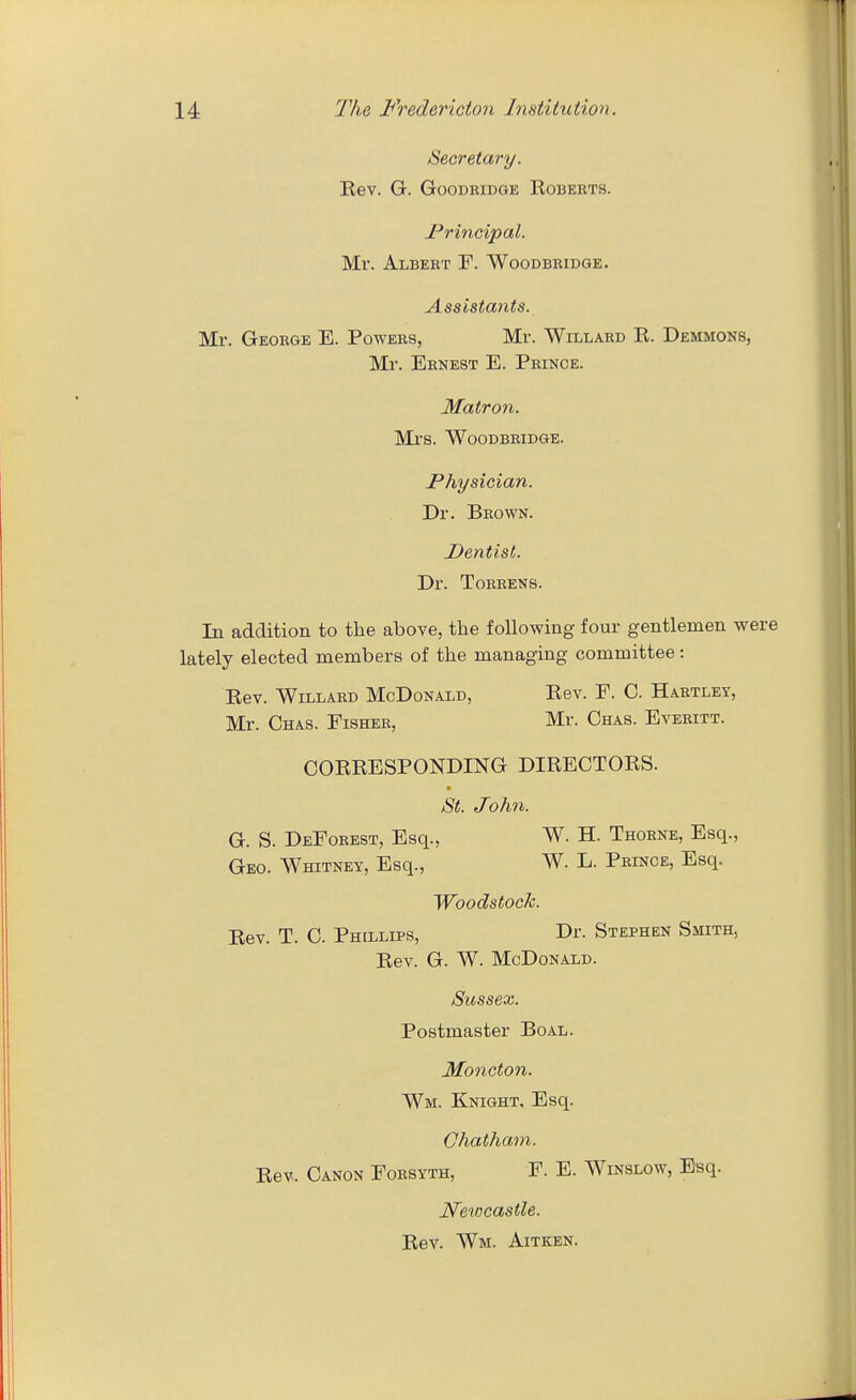 Secretary. Rev. G. GooDEiDGE Egberts. I^rincipal. Mr. Albeht F. Woodbridge. Assistants. Mr. George E. Powers, Mr. Willard R. Demmons, Mr. Ernest E. Prince. Matron. Mrs. Woodbridge. JPhysician. Dr. Brown. Dentist. Dr. Toreens. In addition to the above, the following four gentlemen were lately elected members of the managing committee: Rev. Willard McDonald, Rev. F. C. Hartley, Mr. Chas. Fisher, Mr. Chas. Everitt. CORRESPONDING DIRECTORS. St. John. G. S. Deforest, Esq., W. H. Thorne, Esq., Geo. Whitney, Esq., W. L. Prince, Esq. Woodstock. Rev. T. C. Phillips, Dr. Stephen Smith, Rev. G. W. McDonald. Sussex. Postmaster Boal. Moncton. Wm. Knight. Esq. Chatham. Rev. Canon Forsyth, F. E. Winslow, Esq. Newcastle. Rev. Wm. Aitken.